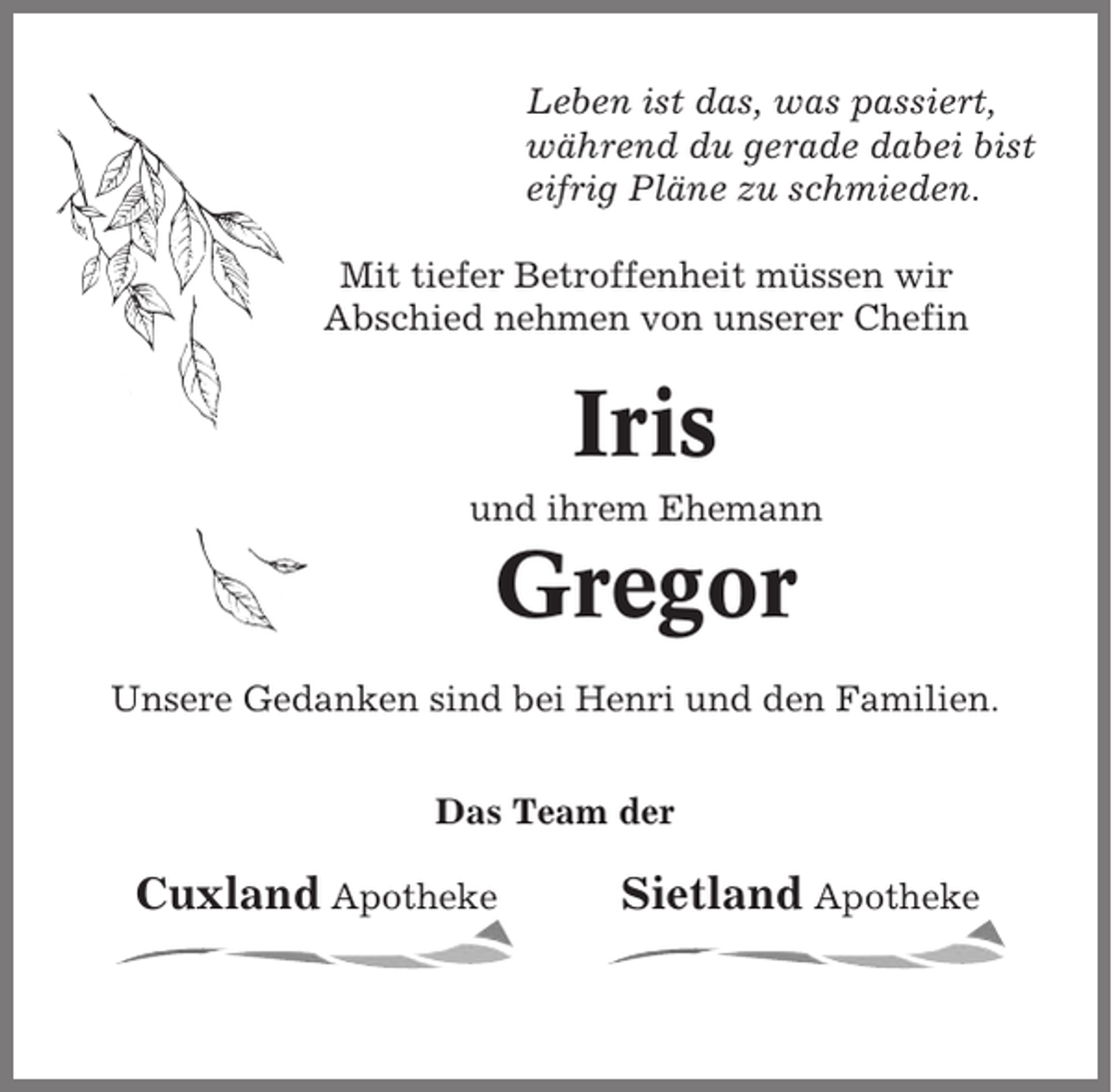 <p>Leben ist das, was passiert,<br />während du gerade dabei bist<br />eifrig Pläne zu schmieden.<br />Mit tiefer Betroffenheit müssen wir<br />Abschied nehmen von unserer Chefin</p><p>Iris<br />und ihrem Ehemann</p><p>Gregor<br />Unsere Gedanken sind bei Henri und den Familien.<br />Das Team der</p><p>Cuxland Apotheke</p><p>Sietland Apotheke</p>