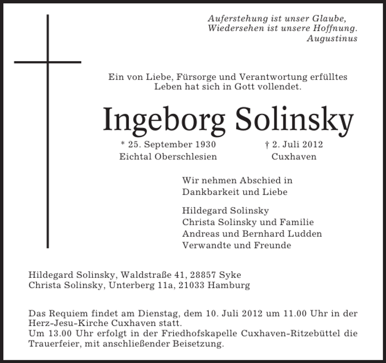<p>Auferstehung ist unser Glaube,<br />Wiedersehen ist unsere Hoffnung.<br />Augustinus</p><p>Ein von Liebe, Fürsorge und Verantwortung erfülltes<br />Leben hat sich in Gott vollendet.</p><p>Ingeborg Solinsky<br />* 25. September 1930<br />Eichtal Oberschlesien</p><p>† 2. Juli 2012<br />Cuxhaven</p><p>Wir nehmen Abschied in<br />Dankbarkeit und Liebe<br />Hildegard Solinsky<br />Christa Solinsky und Familie<br />Andreas und Bernhard Ludden<br />Verwandte und Freunde<br />Hildegard Solinsky, Waldstraße 41, 28857 Syke<br />Christa Solinsky, Unterberg 11a, 21033 Hamburg<br />Das Requiem findet am Dienstag, dem 10. Juli 2012 um 11.00 Uhr in der<br />Herz-Jesu-Kirche Cuxhaven statt.<br />Um 13.00 Uhr erfolgt in der Friedhofskapelle Cuxhaven-Ritzebüttel die<br />Trauerfeier, mit anschließender Beisetzung.</p>