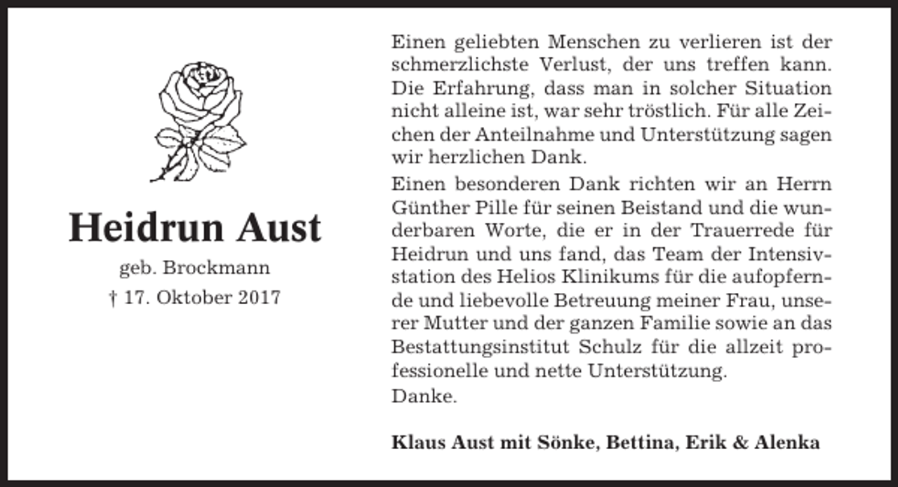 <p>Heidrun Aust<br />geb. Brockmann<br />† 17. Oktober 2017</p><p>Einen geliebten Menschen zu verlieren ist der<br />schmerzlichste Verlust, der uns treffen kann.<br />Die Erfahrung, dass man in solcher Situation<br />nicht alleine ist, war sehr tröstlich. Für alle Zeichen der Anteilnahme und Unterstützung sagen<br />wir herzlichen Dank.<br />Einen besonderen Dank richten wir an Herrn<br />Günther Pille für seinen Beistand und die wunderbaren Worte, die er in der Trauerrede für<br />Heidrun und uns fand, das Team der Intensivstation des Helios Klinikums für die aufopfernde und liebevolle Betreuung meiner Frau, unserer Mutter und der ganzen Familie sowie an das<br />Bestattungsinstitut Schulz für die allzeit professionelle und nette Unterstützung.<br />Danke.<br />Klaus Aust mit Sönke, Bettina, Erik &amp; Alenka</p>