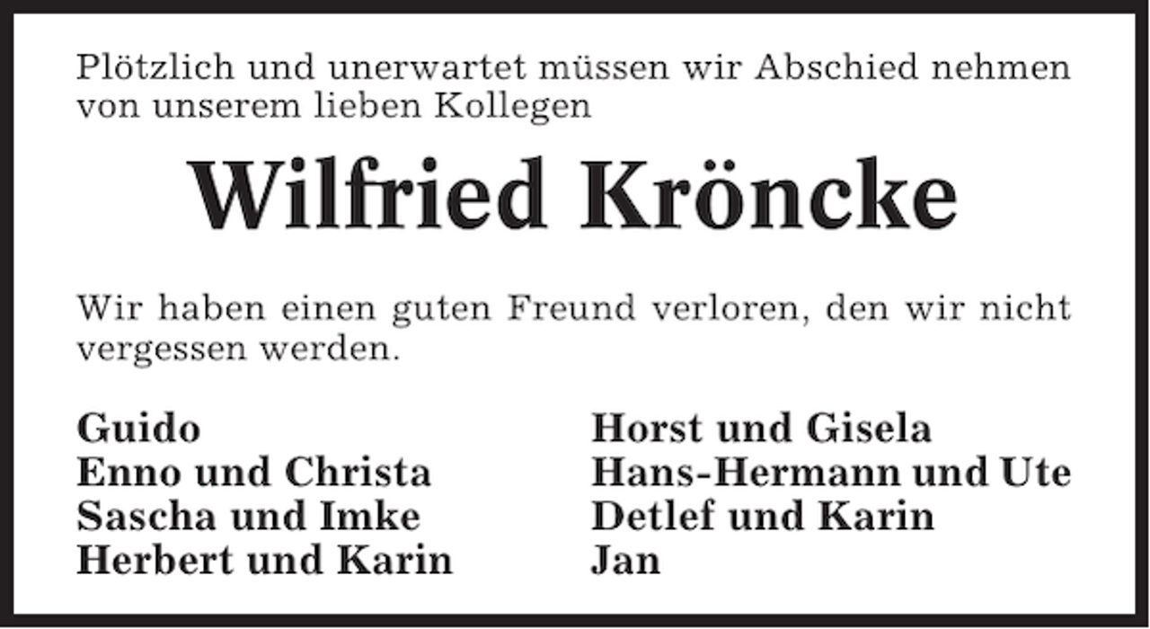 <p>Plötzlich und unerwartet müssen wir Abschied nehmen<br />von unserem lieben Kollegen</p><p>Wilfried Kröncke<br />Wir haben einen guten Freund verloren, den wir nicht<br />vergessen werden.</p><p>Guido<br />Enno und Christa<br />Sascha und Imke<br />Herbert und Karin</p><p>Horst und Gisela<br />Hans-Hermann und Ute<br />Detlef und Karin<br />Jan</p>