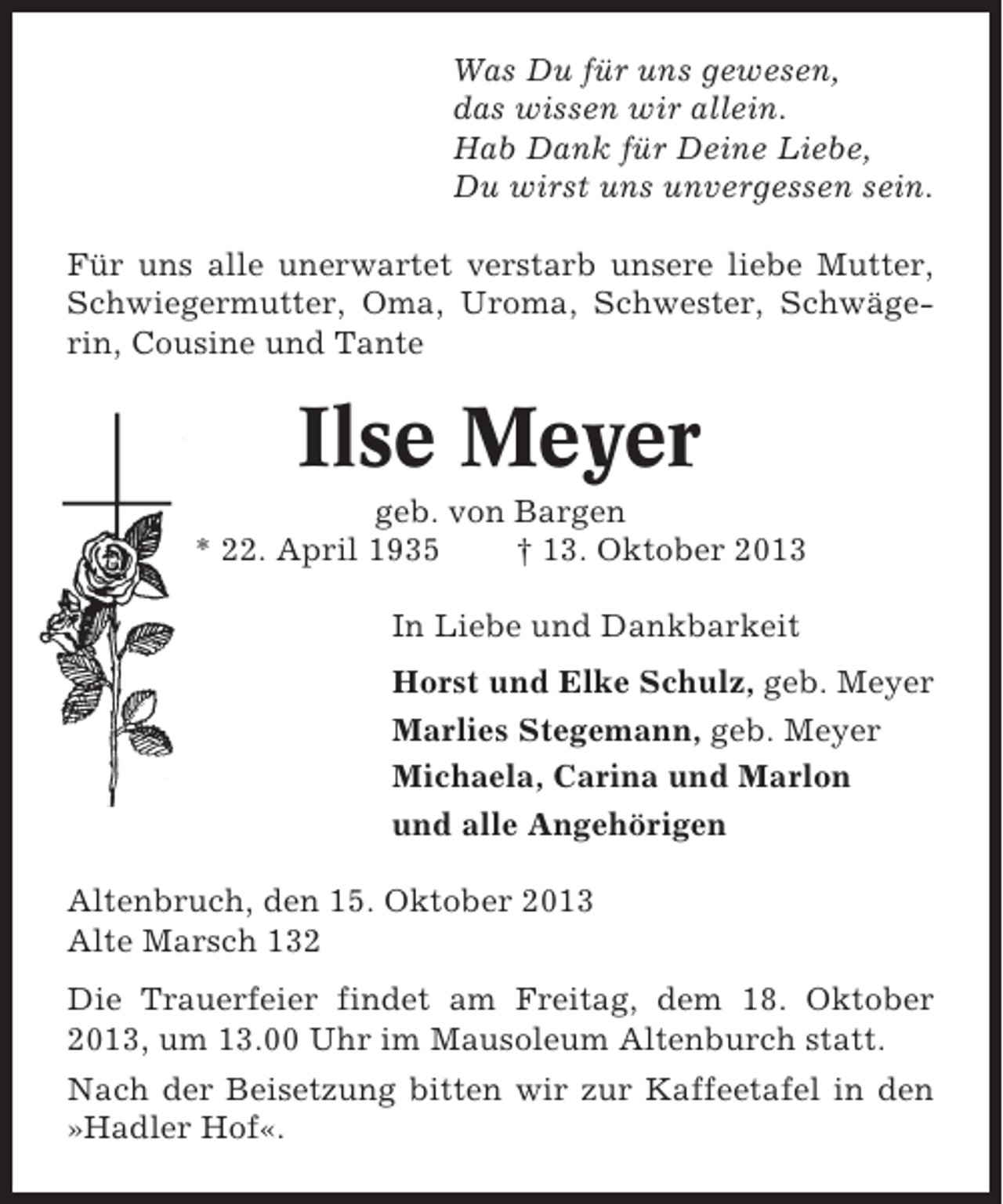 <p>Was Du für uns gewesen,<br />das wissen wir allein.<br />Hab Dank für Deine Liebe,<br />Du wirst uns unvergessen sein.<br />Für uns alle unerwartet verstarb unsere liebe Mutter,<br />Schwiegermutter, Oma, Uroma, Schwester, Schwägerin, Cousine und Tante</p><p>Ilse Meyer<br />geb. von Bargen<br />* 22. April 1935<br />† 13. Oktober 2013<br />In Liebe und Dankbarkeit<br />Horst und Elke Schulz, geb. Meyer<br />Marlies Stegemann, geb. Meyer<br />Michaela, Carina und Marlon<br />und alle Angehörigen<br />Altenbruch, den 15. Oktober 2013<br />Alte Marsch 132<br />Die Trauerfeier findet am Freitag, dem 18. Oktober<br />2013, um 13.00 Uhr im Mausoleum Altenburch statt.<br />Nach der Beisetzung bitten wir zur Kaffeetafel in den<br />»Hadler Hof«.</p>