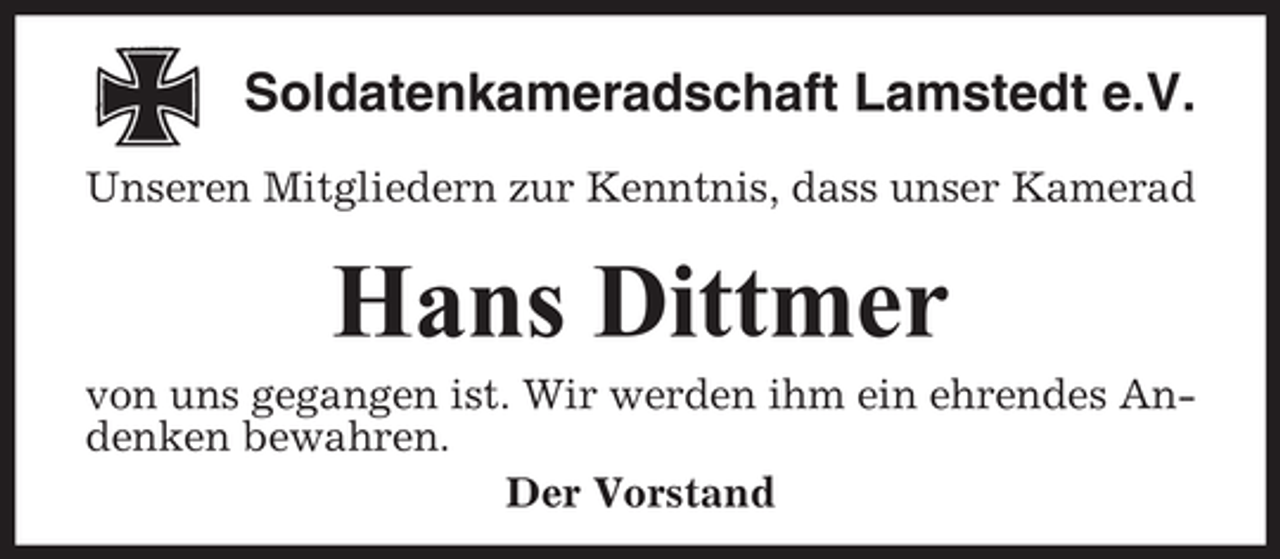 <p>Soldatenkameradschaft Lamstedt e.V.<br />Unseren Mitgliedern zur Kenntnis, dass unser Kamerad</p><p>Hans Dittmer<br />von uns gegangen ist. Wir werden ihm ein ehrendes Andenken bewahren.<br />Der Vorstand</p>
