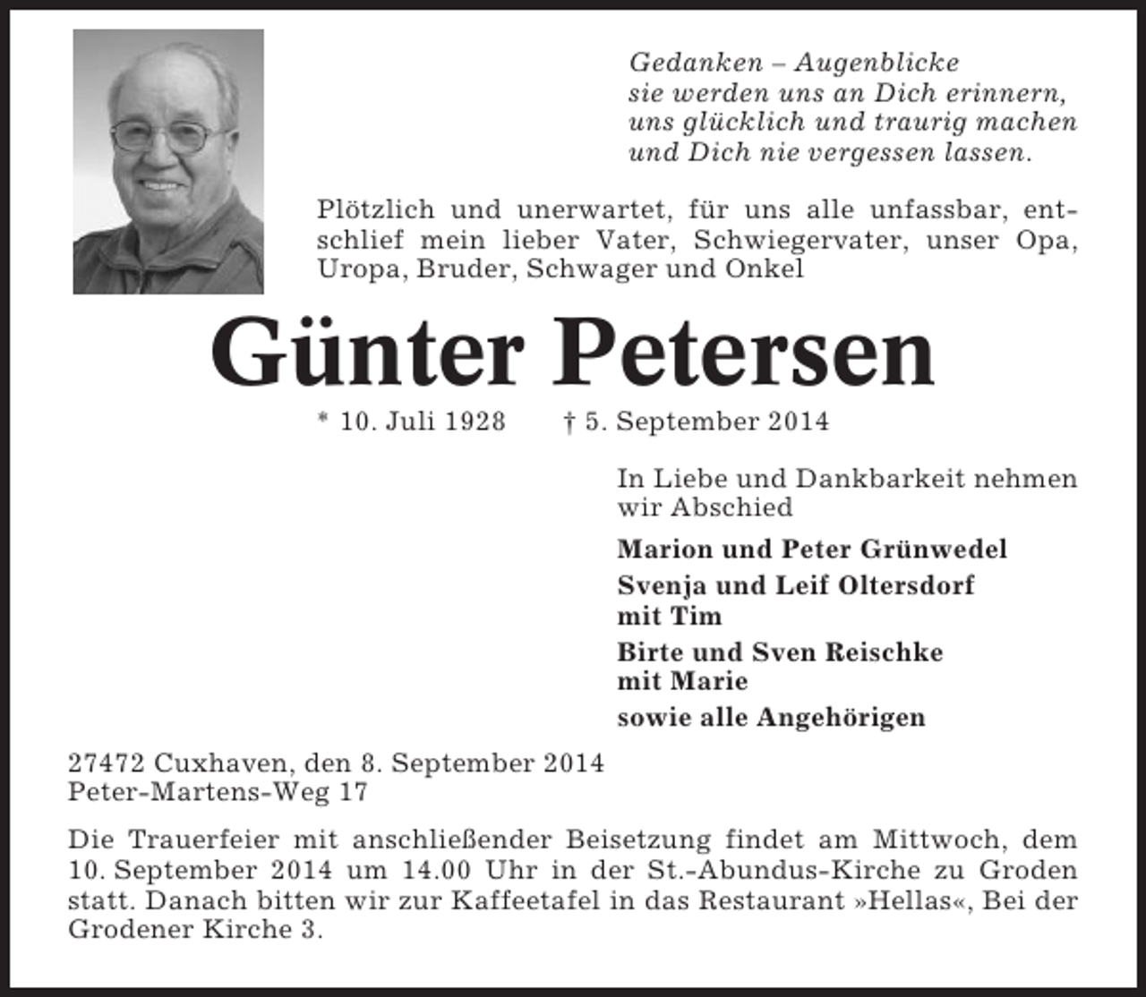 <p>Gedanken – Augenblicke<br />sie werden uns an Dich erinnern,<br />uns glücklich und traurig machen<br />und Dich nie vergessen lassen.<br />Plötzlich und unerwartet, für uns alle unfassbar, entschlief mein lieber Vater, Schwiegervater, unser Opa,<br />Uropa, Bruder, Schwager und Onkel</p><p>Günter Petersen<br />* 10. Juli 1928</p><p>† 5. September 2014<br />In Liebe und Dankbarkeit nehmen<br />wir Abschied<br />Marion und Peter Grünwedel<br />Svenja und Leif Oltersdorf<br />mit Tim<br />Birte und Sven Reischke<br />mit Marie<br />sowie alle Angehörigen</p><p>27472 Cuxhaven, den 8. September 2014<br />Peter-Martens-Weg 17<br />Die Trauerfeier mit anschließender Beisetzung findet am Mittwoch, dem<br />10. September 2014 um 14.00 Uhr in der St.-Abundus-Kirche zu Groden<br />statt. Danach bitten wir zur Kaffeetafel in das Restaurant »Hellas«, Bei der<br />Grodener Kirche 3.</p>