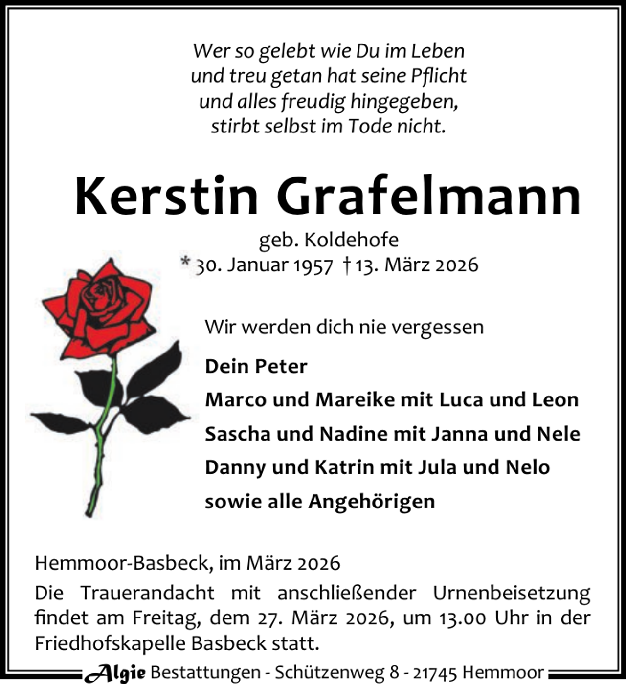 <p>Wer so gelebt wie Du im Leben<br />und treu getan hat seine Pﬂicht<br />und alles freudig hingegeben,<br />stirbt selbst im Tode nicht.</p><p>Kerstin Grafelmann<br />geb. Koldehofe<br />* 30. Januar 1957 † 13. März 2026</p><p>Wir werden dich nie vergessen<br />Dein Peter<br />Marco und Mareike mit Luca und Leon<br />Sascha und Nadine mit Janna und Nele<br />Danny und Katrin mit Jula und Nelo<br />sowie alle Angehörigen<br />Hemmoor-Basbeck, im März 2026<br />Die Trauerandacht mit anschließender Urnenbeisetzung<br />ﬁndet am Freitag, dem 27. März 2026, um 13.00 Uhr in der<br />Friedhofskapelle Basbeck statt.<br />Algie Bestattungen - Schützenweg 8 - 21745 Hemmoor</p>