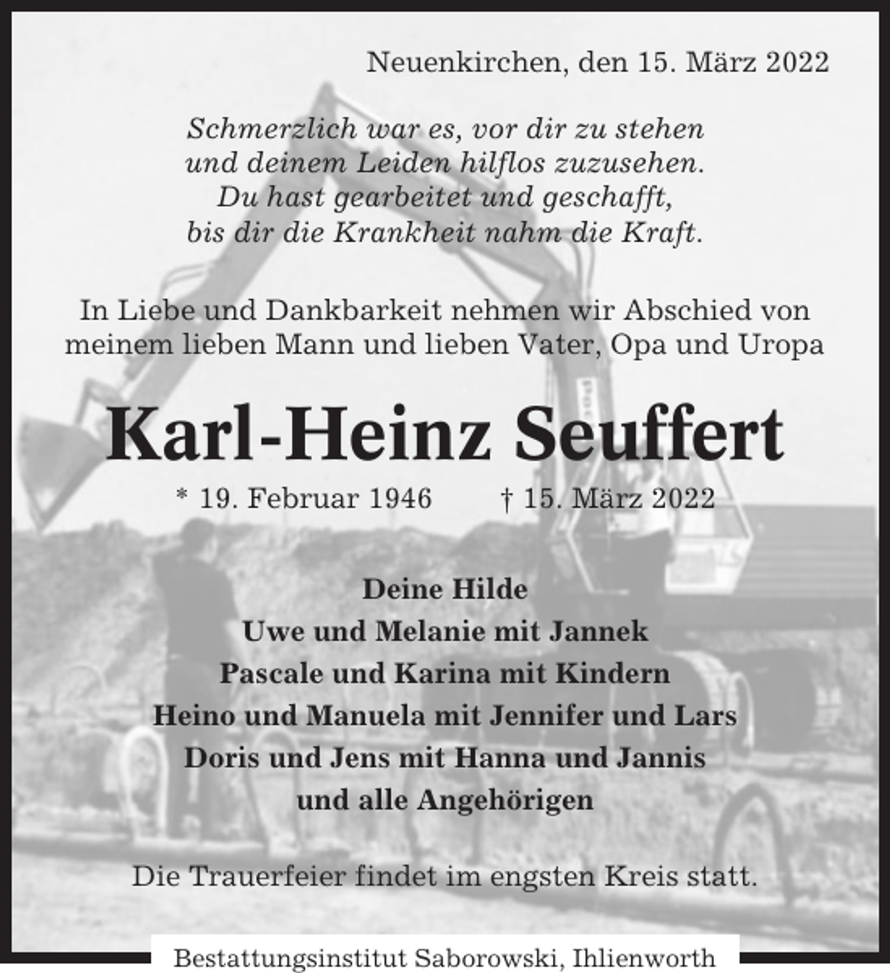 <p>Neuenkirchen, den 15. März 2022<br />Schmerzlich war es, vor dir zu stehen<br />und deinem Leiden hilflos zuzusehen.<br />Du hast gearbeitet und geschafft,<br />bis dir die Krankheit nahm die Kraft.<br />In Liebe und Dankbarkeit nehmen wir Abschied von<br />meinem lieben Mann und lieben Vater, Opa und Uropa</p><p>Karl-Heinz Seuffert<br />* 19. Februar 1946</p><p>† 15. März 2022</p><p>Deine Hilde<br />Uwe und Melanie mit Jannek<br />Pascale und Karina mit Kindern<br />Heino und Manuela mit Jennifer und Lars<br />Doris und Jens mit Hanna und Jannis<br />und alle Angehörigen<br />Die Trauerfeier findet im engsten Kreis statt.<br />Bestattungsinstitut Saborowski, Ihlienworth</p>
