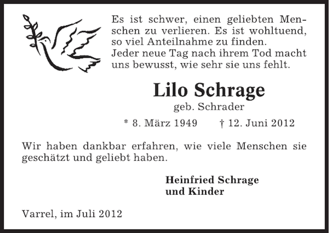 <p>Es ist schwer, einen geliebten Menschen zu verlieren. Es ist wohltuend,<br />so viel Anteilnahme zu finden.<br />Jeder neue Tag nach ihrem Tod macht<br />uns bewusst, wie sehr sie uns fehlt.</p><p>Lilo Schrage<br />geb. Schrader<br />* 8. März 1949</p><p>† 12. Juni 2012</p><p>Wir haben dankbar erfahren, wie viele Menschen sie<br />geschätzt und geliebt haben.<br />Heinfried Schrage<br />und Kinder<br />Varrel, im Juli 2012</p>