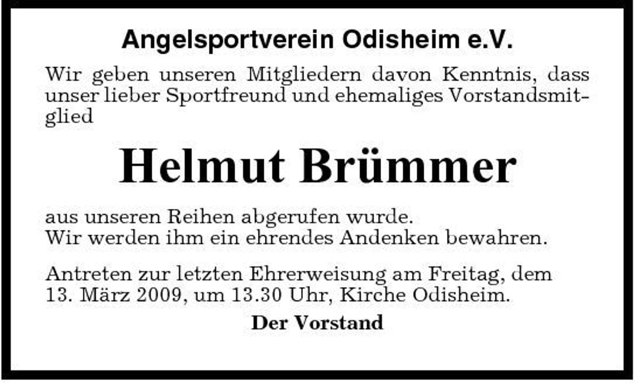 <p>Angelsportverein Odisheim e.V.<br />Wir geben unseren Mitgliedern davon Kenntnis, dass unser lieber Sportfreund und ehemaliges Vorstandsmitglied</p><p>Helmut Brümmer<br />aus unseren Reihen abgerufen wurde. Wir werden ihm ein ehrendes Andenken bewahren. Antreten zur letzten Ehrerweisung am Freitag, dem 13. März 2009, um 13.30 Uhr, Kirche Odisheim. Der Vorstand</p>