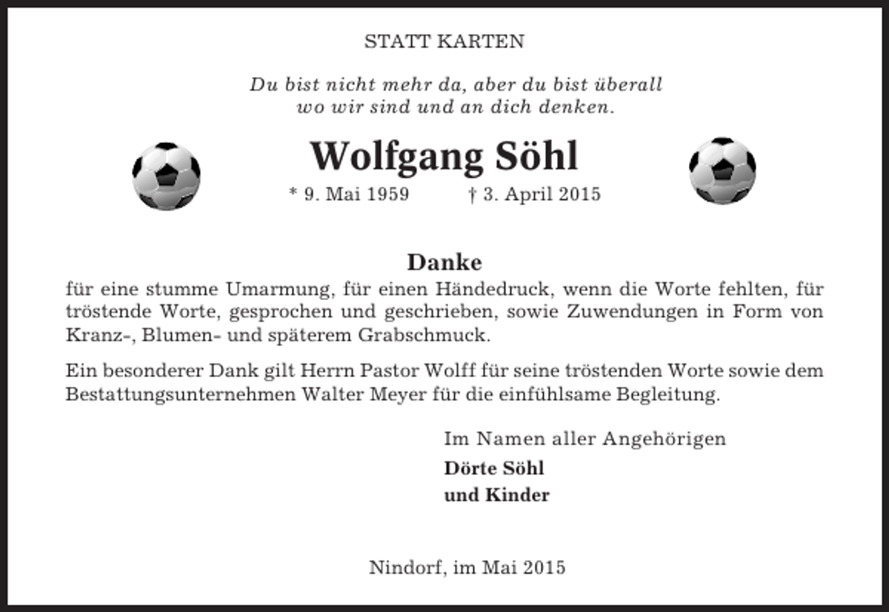 <p>STATT KARTEN</p><p>Du bist nicht mehr da, aber du bist überall<br />wo wir sind und an dich denken.</p><p>Wolfgang Söhl<br />* 9. Mai 1959</p><p>† 3. April 2015</p><p>Danke<br />für eine stumme Umarmung, für einen Händedruck, wenn die Worte fehlten, für<br />tröstende Worte, gesprochen und geschrieben, sowie Zuwendungen in Form von<br />Kranz-, Blumen- und späterem Grabschmuck.<br />Ein besonderer Dank gilt Herrn Pastor Wolff für seine tröstenden Worte sowie dem<br />Bestattungsunternehmen Walter Meyer für die einfühlsame Begleitung.</p><p>Im Namen aller Angehörigen<br />Dörte Söhl<br />und Kinder</p><p>Nindorf, im Mai 2015</p>