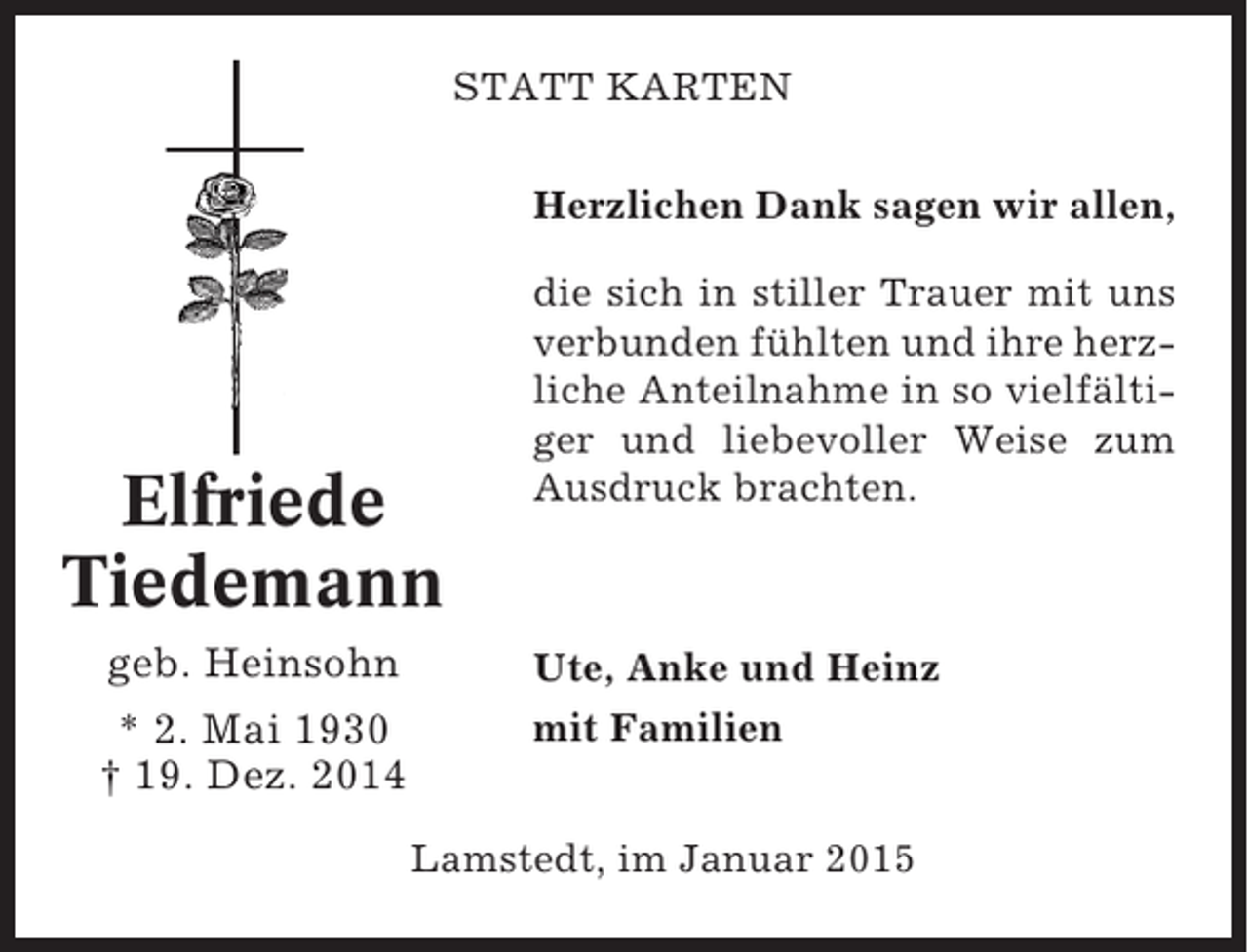 <p>STATT KARTEN<br />Herzlichen Dank sagen wir allen,</p><p>Elfriede<br />Tiedemann<br />geb. Heinsohn<br />* 2. Mai 1930<br />† 19. Dez. 2014</p><p>die sich in stiller Trauer mit uns<br />verbunden fühlten und ihre herzliche Anteilnahme in so vielfältiger und liebevoller Weise zum<br />Ausdruck brachten.</p><p>Ute, Anke und Heinz<br />mit Familien<br />Lamstedt, im Januar 2015</p>