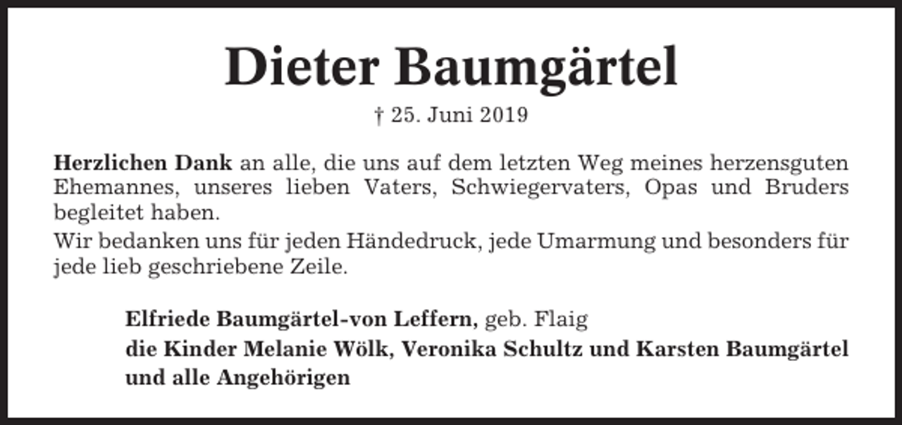 <p>Dieter Baumgärtel<br />† 25. Juni 2019<br />Herzlichen Dank an alle, die uns auf dem letzten Weg meines herzensguten<br />Ehemannes, unseres lieben Vaters, Schwiegervaters, Opas und Bruders<br />begleitet haben.<br />Wir bedanken uns für jeden Händedruck, jede Umarmung und besonders für<br />jede lieb geschriebene Zeile.<br />Elfriede Baumgärtel-von Leffern, geb. Flaig<br />die Kinder Melanie Wölk, Veronika Schultz und Karsten Baumgärtel<br />und alle Angehörigen</p>