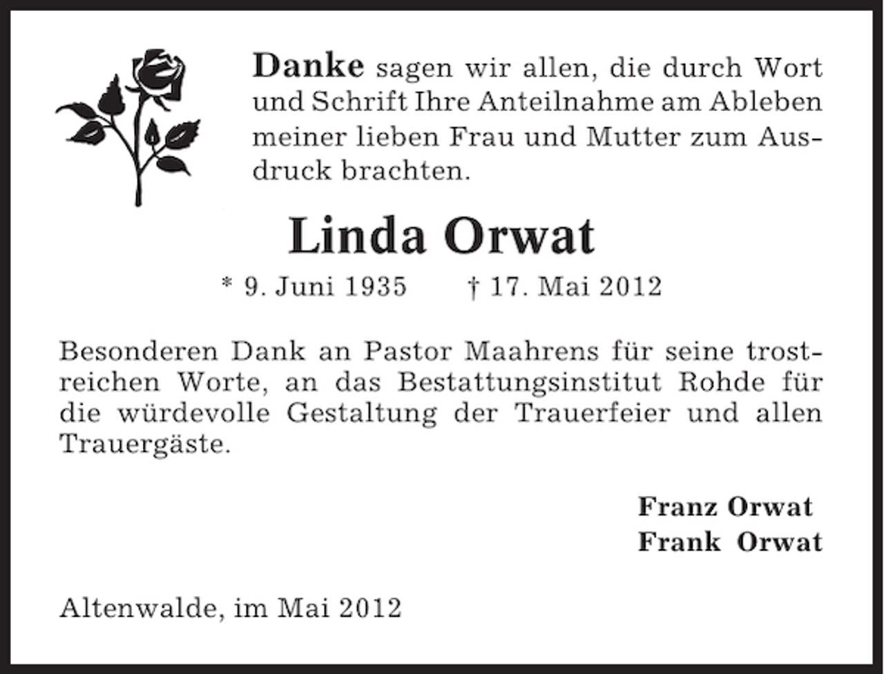 <p>Danke</p><p>sagen wir allen, die durch Wort<br />und Schrift Ihre Anteilnahme am Ableben<br />meiner lieben Frau und Mutter zum Ausdruck brachten.</p><p>Linda Orwat<br />* 9. Juni 1935</p><p>† 17. Mai 2012</p><p>Besonderen Dank an Pastor Maahrens für seine trostreichen Worte, an das Bestattungsinstitut Rohde für<br />die würdevolle Gestaltung der Trauerfeier und allen<br />Trauergäste.<br />Franz Orwat<br />Frank Orwat<br />Altenwalde, im Mai 2012</p>
