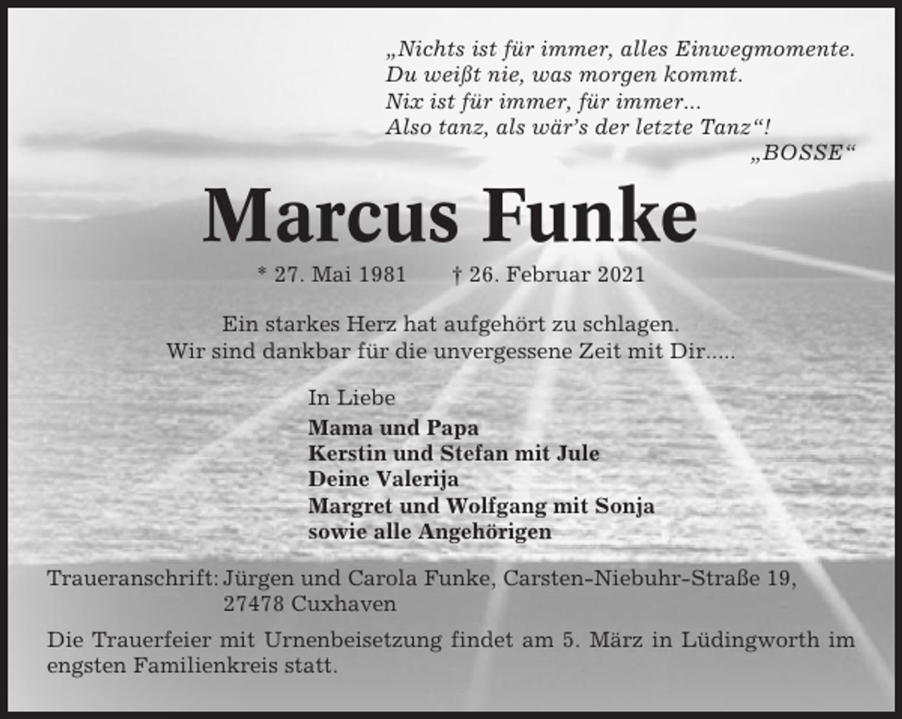 <p>„Nichts ist für immer, alles Einwegmomente.<br />Du weißt nie, was morgen kommt.<br />Nix ist für immer, für immer...<br />Also tanz, als wär’s der letzte Tanz“!<br />„BOSSE“</p><p>Marcus Funke<br />* 27. Mai 1981</p><p>† 26. Februar 2021</p><p>Ein starkes Herz hat aufgehört zu schlagen.<br />Wir sind dankbar für die unvergessene Zeit mit Dir.....<br />In Liebe<br />Mama und Papa<br />Kerstin und Stefan mit Jule<br />Deine Valerija<br />Margret und Wolfgang mit Sonja<br />sowie alle Angehörigen<br />Traueranschrift: Jürgen und Carola Funke, Carsten-Niebuhr-Straße 19,<br />27478 Cuxhaven<br />Die Trauerfeier mit Urnenbeisetzung findet am 5. März in Lüdingworth im<br />engsten Familienkreis statt.</p>