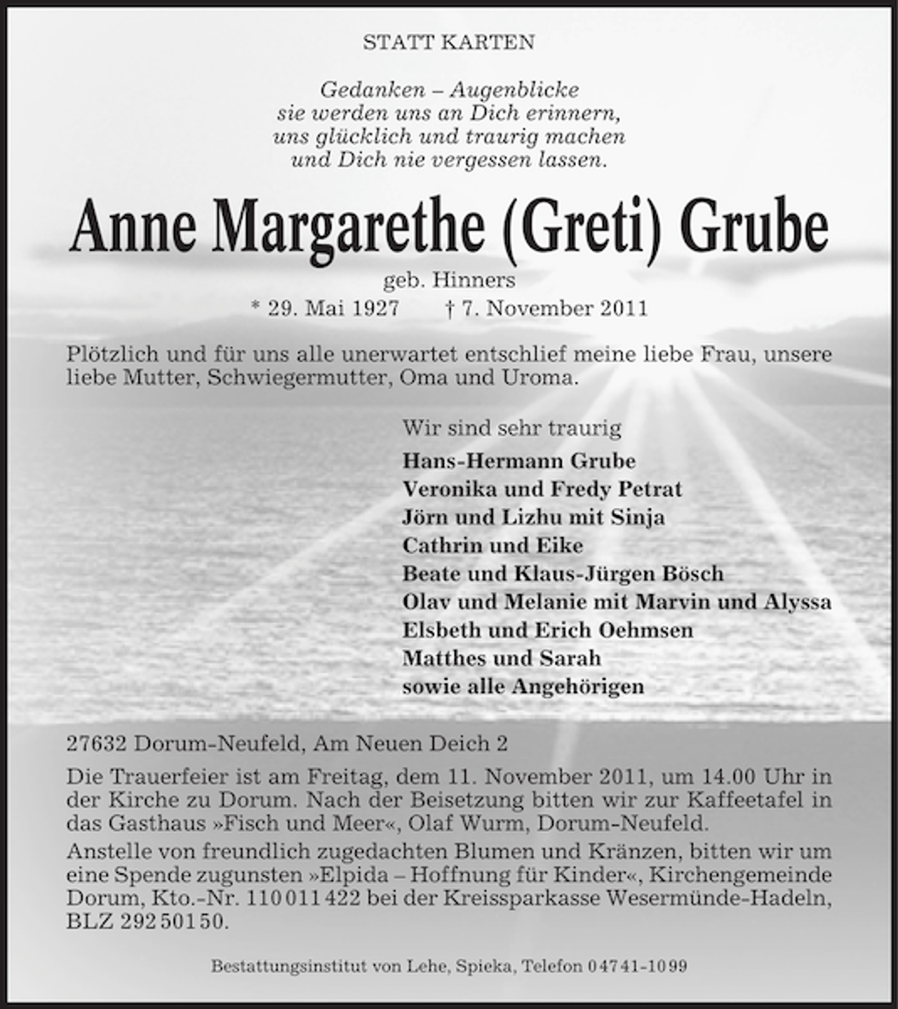 <p>STATT KARTEN</p><p>Gedanken – Augenblicke<br />sie werden uns an Dich erinnern,<br />uns glücklich und traurig machen<br />und Dich nie vergessen lassen.</p><p>Anne Margarethe (Greti) Grube<br />geb. Hinners<br />* 29. Mai 1927<br />† 7. November 2011<br />Plötzlich und für uns alle unerwartet entschlief meine liebe Frau, unsere<br />liebe Mutter, Schwiegermutter, Oma und Uroma.<br />Wir sind sehr traurig<br />Hans-Hermann Grube<br />Veronika und Fredy Petrat<br />Jörn und Lizhu mit Sinja<br />Cathrin und Eike<br />Beate und Klaus-Jürgen Bösch<br />Olav und Melanie mit Marvin und Alyssa<br />Elsbeth und Erich Oehmsen<br />Matthes und Sarah<br />sowie alle Angehörigen<br />27632 Dorum-Neufeld, Am Neuen Deich 2<br />Die Trauerfeier ist am Freitag, dem 11. November 2011, um 14.00 Uhr in<br />der Kirche zu Dorum. Nach der Beisetzung bitten wir zur Kaffeetafel in<br />das Gasthaus »Fisch und Meer«, Olaf Wurm, Dorum-Neufeld.<br />Anstelle von freundlich zugedachten Blumen und Kränzen, bitten wir um<br />eine Spende zugunsten »Elpida – Hoffnung für Kinder«, Kirchengemeinde<br />Dorum, Kto.-Nr. 1111 422 bei der Kreissparkasse Wesermünde-Hadeln,<br />BLZ 292 501 50.<br />Bestattungsinstitut von Lehe, Spieka, Telefon 0 47 41-10 99</p>