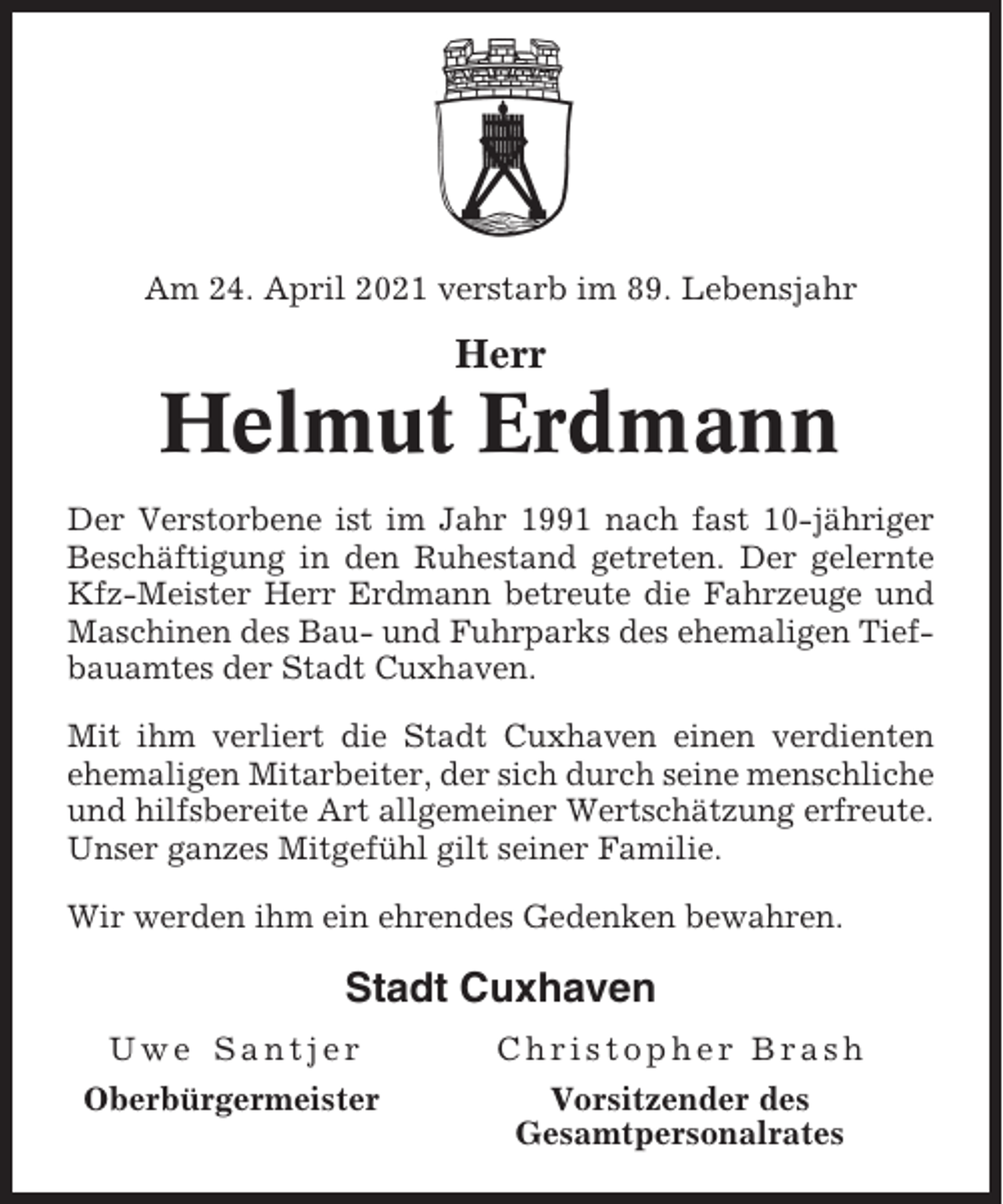<p>Am 24. April 2021 verstarb im 89. Lebensjahr</p><p>Herr</p><p>Helmut Erdmann<br />Der Verstorbene ist im Jahr 1991 nach fast 10-jähriger<br />Beschäftigung in den Ruhestand getreten. Der gelernte<br />Kfz-Meister Herr Erdmann betreute die Fahrzeuge und<br />Maschinen des Bau- und Fuhrparks des ehemaligen Tiefbauamtes der Stadt Cuxhaven.<br />Mit ihm verliert die Stadt Cuxhaven einen verdienten<br />ehemaligen Mitarbeiter, der sich durch seine menschliche<br />und hilfsbereite Art allgemeiner Wertschätzung erfreute.<br />Unser ganzes Mitgefühl gilt seiner Familie.<br />Wir werden ihm ein ehrendes Gedenken bewahren.</p><p>Stadt Cuxhaven<br />Uwe Santjer</p><p>Christopher Brash</p><p>Oberbürgermeister</p><p>Vorsitzender des<br />Gesamtpersonalrates</p>