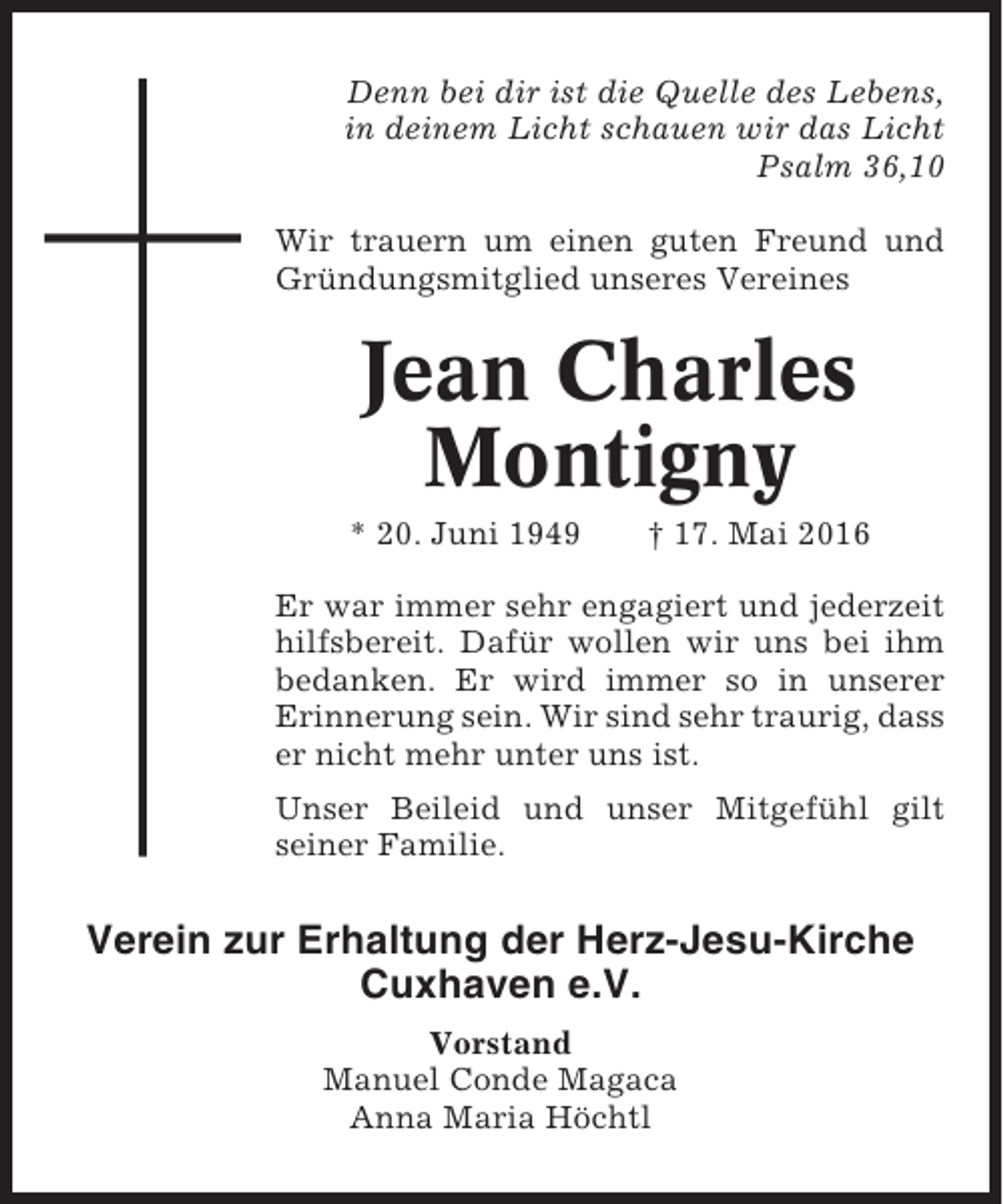 <p>Denn bei dir ist die Quelle des Lebens,<br />in deinem Licht schauen wir das Licht<br />Psalm 36,10<br />Wir trauern um einen guten Freund und<br />Gründungsmitglied unseres Vereines</p><p>Jean Charles<br />Montigny<br />* 20. Juni 1949</p><p>† 17. Mai 2016</p><p>Er war immer sehr engagiert und jederzeit<br />hilfsbereit. Dafür wollen wir uns bei ihm<br />bedanken. Er wird immer so in unserer<br />Erinnerung sein. Wir sind sehr traurig, dass<br />er nicht mehr unter uns ist.<br />Unser Beileid und unser Mitgefühl gilt<br />seiner Familie.</p><p>Verein zur Erhaltung der Herz-Jesu-Kirche<br />Cuxhaven e.V.<br />Vorstand<br />Manuel Conde Magaca<br />Anna Maria Höchtl</p>