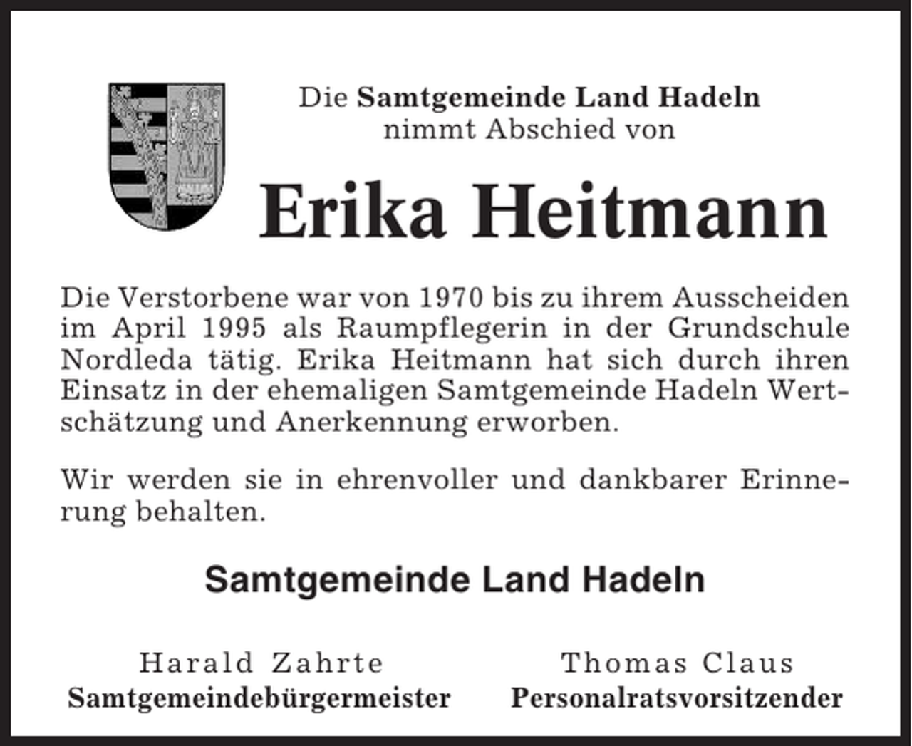 <p>Die Samtgemeinde Land Hadeln<br />nimmt Abschied von</p><p>Erika Heitmann<br />Die Verstorbene war von 1970 bis zu ihrem Ausscheiden<br />im April 1995 als Raumpflegerin in der Grundschule<br />Nordleda tätig. Erika Heitmann hat sich durch ihren<br />Einsatz in der ehemaligen Samtgemeinde Hadeln Wertschätzung und Anerkennung erworben.<br />Wir werden sie in ehrenvoller und dankbarer Erinnerung behalten.</p><p>Samtgemeinde Land Hadeln<br />Harald Zahrte<br />Samtgemeindebürgermeister</p><p>Thomas Claus<br />Personalratsvorsitzender</p>
