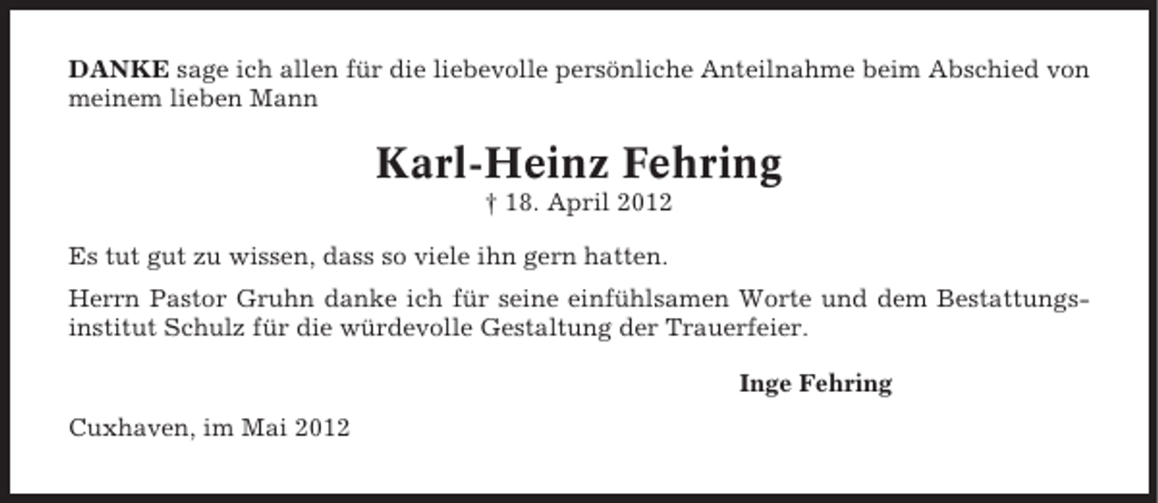 <p>DANKE sage ich allen für die liebevolle persönliche Anteilnahme beim Abschied von<br />meinem lieben Mann</p><p>Karl-Heinz Fehring<br />† 18. April 2012<br />Es tut gut zu wissen, dass so viele ihn gern hatten.<br />Herrn Pastor Gruhn danke ich für seine einfühlsamen Worte und dem Bestattungsinstitut Schulz für die würdevolle Gestaltung der Trauerfeier.<br />Inge Fehring<br />Cuxhaven, im Mai 2012</p>