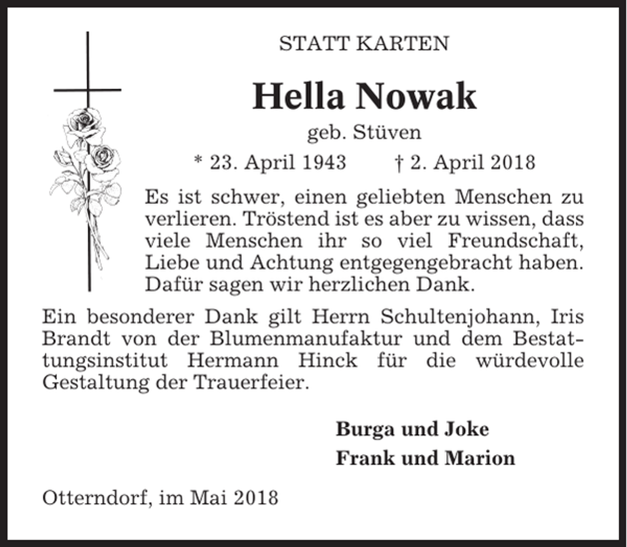 <p>STATT KARTEN</p><p>Hella Nowak<br />geb. Stüven<br />* 23. April 1943<br />† 2. April 2018<br />Es ist schwer, einen geliebten Menschen zu<br />verlieren. Tröstend ist es aber zu wissen, dass<br />viele Menschen ihr so viel Freundschaft,<br />Liebe und Achtung entgegengebracht haben.<br />Dafür sagen wir herzlichen Dank.<br />Ein besonderer Dank gilt Herrn Schultenjohann, Iris<br />Brandt von der Blumenmanufaktur und dem Bestattungsinstitut Hermann Hinck für die würdevolle<br />Gestaltung der Trauerfeier.<br />Burga und Joke<br />Frank und Marion<br />Otterndorf, im Mai 2018</p>