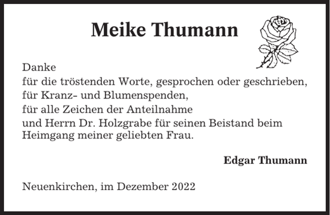 <p>Meike Thumann<br />Danke<br />für die tröstenden Worte, gesprochen oder geschrieben,<br />für Kranz- und Blumenspenden,<br />für alle Zeichen der Anteilnahme<br />und Herrn Dr. Holzgrabe für seinen Beistand beim<br />Heimgang meiner geliebten Frau.<br />Edgar Thumann<br />Neuenkirchen, im Dezember 2022</p>