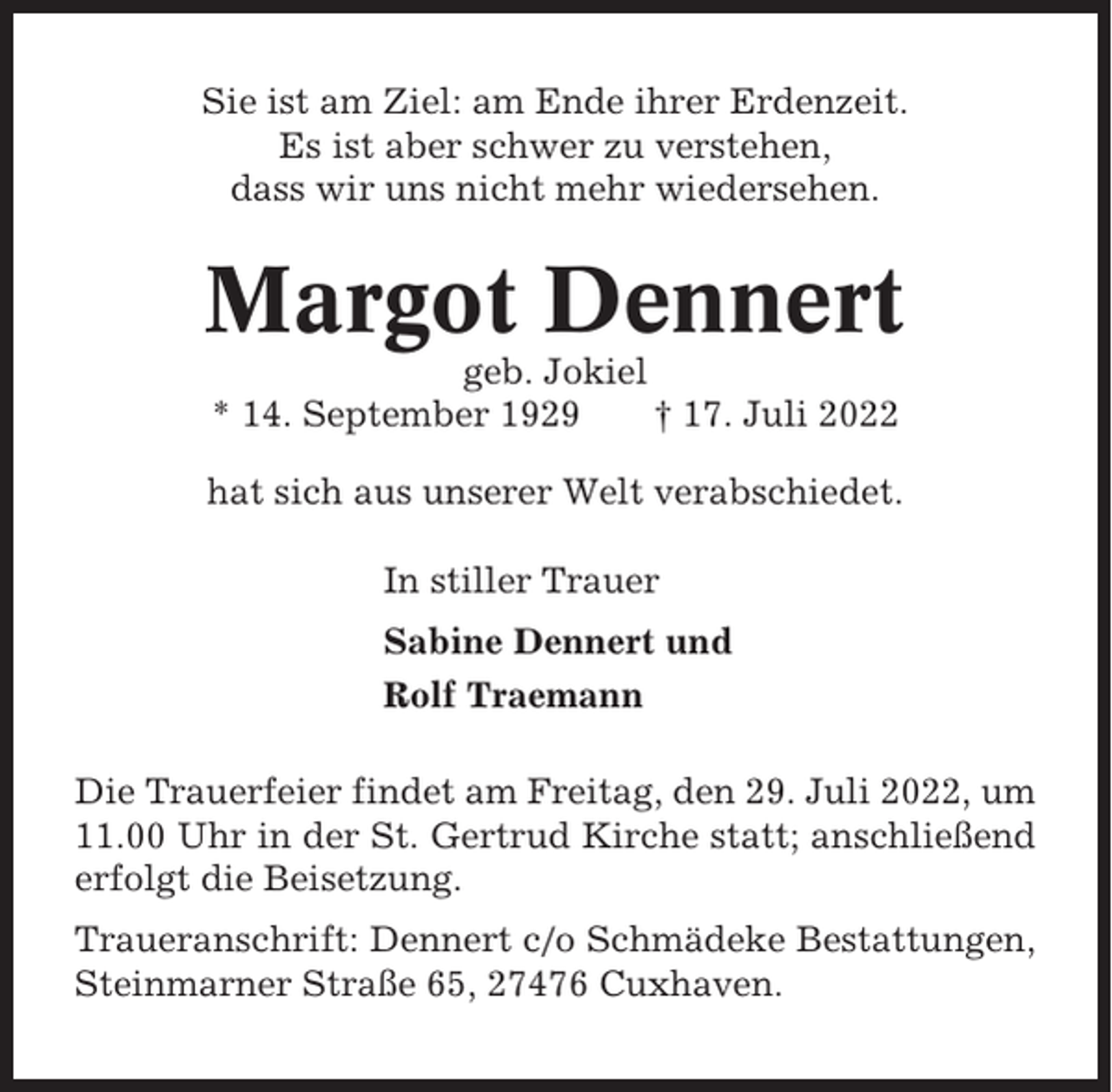 <p>Sie ist am Ziel: am Ende ihrer Erdenzeit.<br />Es ist aber schwer zu verstehen,<br />dass wir uns nicht mehr wiedersehen.</p><p>Margot Dennert<br />geb. Jokiel<br />* 14. September 1929<br />† 17. Juli 2022<br />hat sich aus unserer Welt verabschiedet.<br />In stiller Trauer<br />Sabine Dennert und<br />Rolf Traemann<br />Die Trauerfeier findet am Freitag, den 29. Juli 2022, um<br />11.00 Uhr in der St. Gertrud Kirche statt; anschließend<br />erfolgt die Beisetzung.<br />Traueranschrift: Dennert c/o Schmädeke Bestattungen,<br />Steinmarner Straße 65, 27476 Cuxhaven.</p>