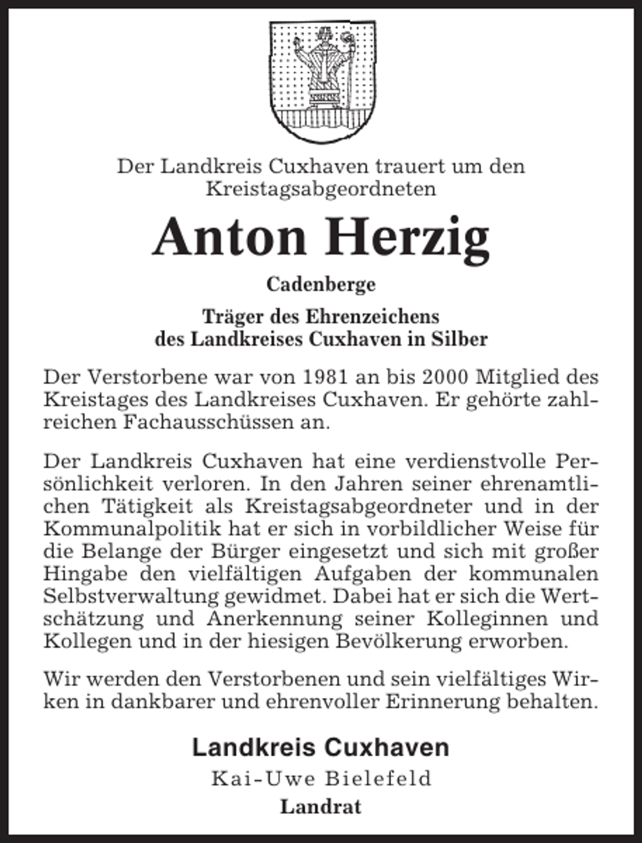 <p>Der Landkreis Cuxhaven trauert um den<br />Kreistagsabgeordneten</p><p>Anton Herzig<br />Cadenberge<br />Träger des Ehrenzeichens<br />des Landkreises Cuxhaven in Silber<br />Der Verstorbene war von 1981 an bis 2000 Mitglied des<br />Kreistages des Landkreises Cuxhaven. Er gehörte zahlreichen Fachausschüssen an.<br />Der Landkreis Cuxhaven hat eine verdienstvolle Persönlichkeit verloren. In den Jahren seiner ehrenamtlichen Tätigkeit als Kreistagsabgeordneter und in der<br />Kommunalpolitik hat er sich in vorbildlicher Weise für<br />die Belange der Bürger eingesetzt und sich mit großer<br />Hingabe den vielfältigen Aufgaben der kommunalen<br />Selbstverwaltung gewidmet. Dabei hat er sich die Wertschätzung und Anerkennung seiner Kolleginnen und<br />Kollegen und in der hiesigen Bevölkerung erworben.<br />Wir werden den Verstorbenen und sein vielfältiges Wirken in dankbarer und ehrenvoller Erinnerung behalten.</p><p>Landkreis Cuxhaven<br />Kai-Uwe Bielefeld<br />Landrat</p>