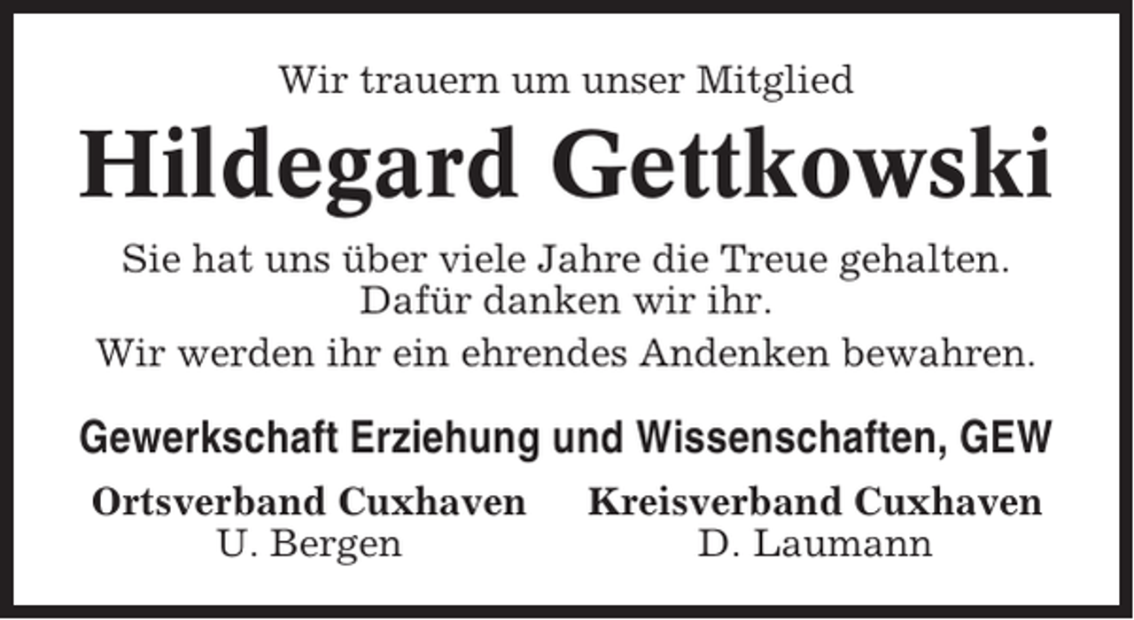<p>Wir trauern um unser Mitglied</p><p>Hildegard Gettkowski<br />Sie hat uns über viele Jahre die Treue gehalten.<br />Dafür danken wir ihr.<br />Wir werden ihr ein ehrendes Andenken bewahren.</p><p>Gewerkschaft Erziehung und Wissenschaften, GEW<br />Ortsverband Cuxhaven<br />U. Bergen</p><p>Kreisverband Cuxhaven<br />D. Laumann</p>
