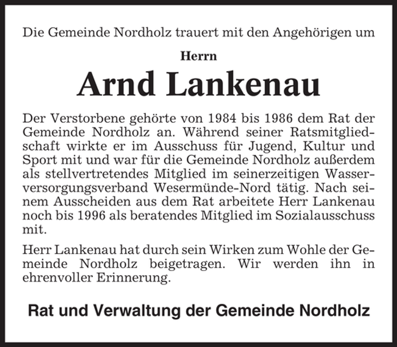 <p>Die Gemeinde Nordholz trauert mit den Angehörigen um<br />Herrn</p><p>Arnd Lankenau<br />Der Verstorbene gehörte von 1984 bis 1986 dem Rat der<br />Gemeinde Nordholz an. Während seiner Ratsmitgliedschaft wirkte er im Ausschuss für Jugend, Kultur und<br />Sport mit und war für die Gemeinde Nordholz außerdem<br />als stellvertretendes Mitglied im seinerzeitigen Wasserversorgungsverband Wesermünde-Nord tätig. Nach seinem Ausscheiden aus dem Rat arbeitete Herr Lankenau<br />noch bis 1996 als beratendes Mitglied im Sozialausschuss<br />mit.<br />Herr Lankenau hat durch sein Wirken zum Wohle der Gemeinde Nordholz beigetragen. Wir werden ihn in<br />ehrenvoller Erinnerung.</p><p>Rat und Verwaltung der Gemeinde Nordholz</p>