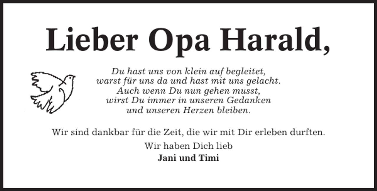 <p>Lieber Opa Harald,<br />Du hast uns von klein auf begleitet,<br />warst für uns da und hast mit uns gelacht.<br />Auch wenn Du nun gehen musst,<br />wirst Du immer in unseren Gedanken<br />und unseren Herzen bleiben.<br />Wir sind dankbar für die Zeit, die wir mit Dir erleben durften.<br />Wir haben Dich lieb<br />Jani und Timi</p>