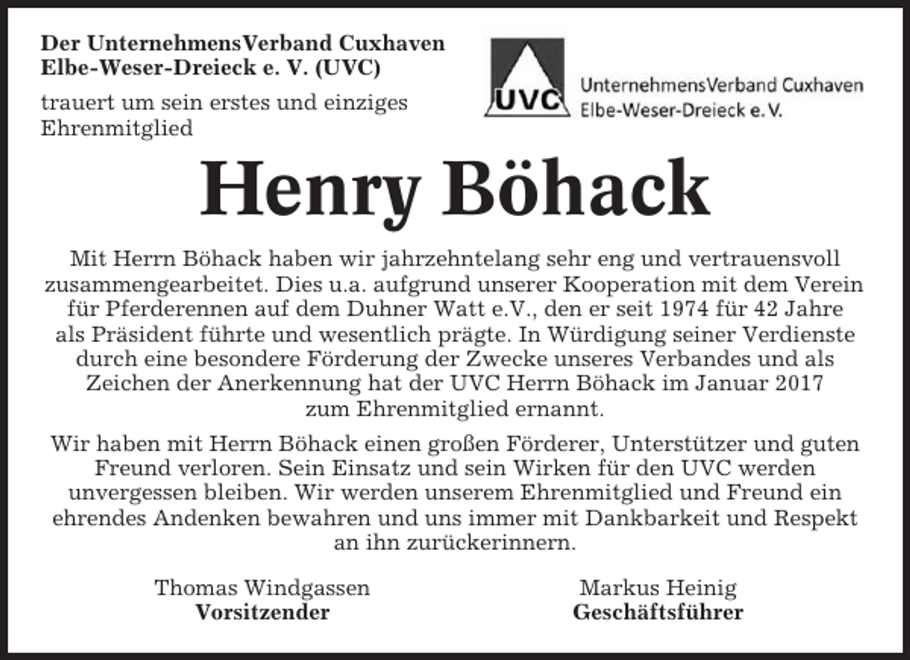 <p>Der UnternehmensVerband Cuxhaven<br />Elbe-Weser-Dreieck e. V. (UVC)<br />trauert um sein erstes und einziges<br />Ehrenmitglied</p><p>Henry Böhack<br />Mit Herrn Böhack haben wir jahrzehntelang sehr eng und vertrauensvoll<br />zusammengearbeitet. Dies u.a. aufgrund unserer Kooperation mit dem Verein<br />für Pferderennen auf dem Duhner Watt e.V., den er seit 1974 für 42 Jahre<br />als Präsident führte und wesentlich prägte. In Würdigung seiner Verdienste<br />durch eine besondere Förderung der Zwecke unseres Verbandes und als<br />Zeichen der Anerkennung hat der UVC Herrn Böhack im Januar 2017<br />zum Ehrenmitglied ernannt.<br />Wir haben mit Herrn Böhack einen großen Förderer, Unterstützer und guten<br />Freund verloren. Sein Einsatz und sein Wirken für den UVC werden<br />unvergessen bleiben. Wir werden unserem Ehrenmitglied und Freund ein<br />ehrendes Andenken bewahren und uns immer mit Dankbarkeit und Respekt<br />an ihn zurückerinnern.<br />Thomas Windgassen<br />Vorsitzender</p><p>Markus Heinig<br />Geschäftsführer</p>