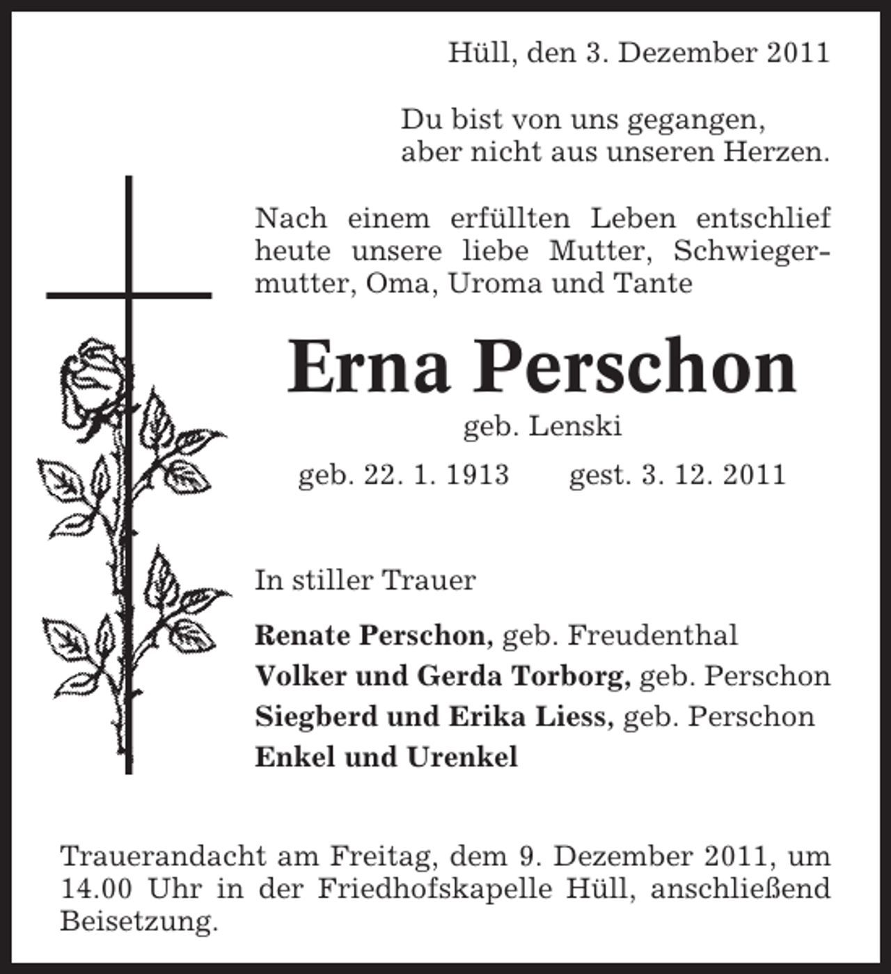 <p>Hüll, den 3. Dezember 2011<br />Du bist von uns gegangen,<br />aber nicht aus unseren Herzen.<br />Nach einem erfüllten Leben entschlief<br />heute unsere liebe Mutter, Schwiegermutter, Oma, Uroma und Tante</p><p>Erna Perschon<br />geb. Lenski<br />geb. 22. 1. 1913</p><p>gest. 3. 12. 2011</p><p>In stiller Trauer<br />Renate Perschon, geb. Freudenthal<br />Volker und Gerda Torborg, geb. Perschon<br />Siegberd und Erika Liess, geb. Perschon<br />Enkel und Urenkel<br />Trauerandacht am Freitag, dem 9. Dezember 2011, um<br />14.00 Uhr in der Friedhofskapelle Hüll, anschließend<br />Beisetzung.</p>