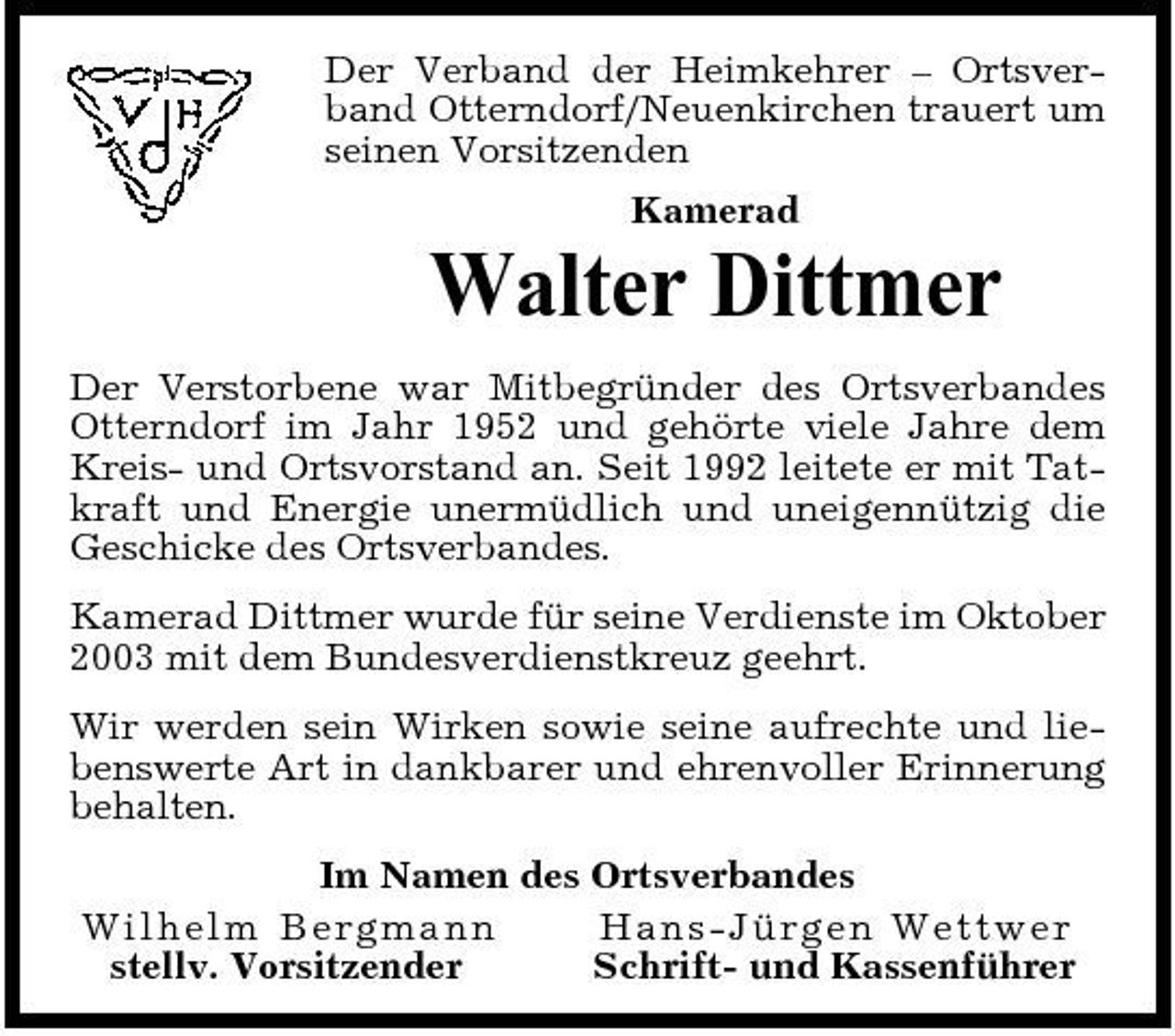 <p>Der Verband der Heimkehrer – Ortsverband Otterndorf/Neuenkirchen trauert um seinen Vorsitzenden Kamerad</p><p>Walter Dittmer<br />Der Verstorbene war Mitbegründer des Ortsverbandes Otterndorf im Jahr 1952 und gehörte viele Jahre dem Kreis- und Ortsvorstand an. Seit 1992 leitete er mit Tatkraft und Energie unermüdlich und uneigennützig die Geschicke des Ortsverbandes. Kamerad Dittmer wurde für seine Verdienste im Oktober 2003 mit dem Bundesverdienstkreuz geehrt. Wir werden sein Wirken sowie seine aufrechte und liebenswerte Art in dankbarer und ehrenvoller Erinnerung behalten. Im Namen des Ortsverbandes Wi lh elm B e r g ma n n Ha ns-J ürg e n We t t we r stellv. Vorsitzender Schrift- und Kassenführer</p>