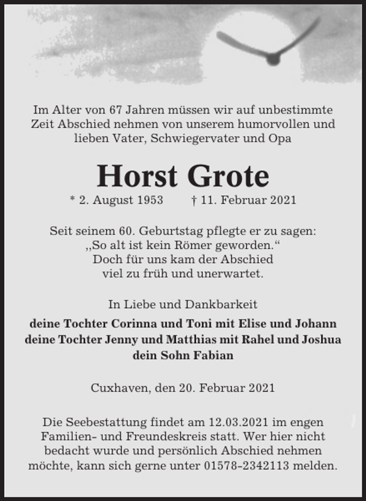 <p>Im Alter von 67 Jahren müssen wir auf unbestimmte<br />Zeit Abschied nehmen von unserem humorvollen und<br />lieben Vater, Schwiegervater und Opa</p><p>Horst Grote<br />* 2. August 1953</p><p>† 11. Februar 2021</p><p>Seit seinem 60. Geburtstag pflegte er zu sagen:<br />,,So alt ist kein Römer geworden.“<br />Doch für uns kam der Abschied<br />viel zu früh und unerwartet.<br />In Liebe und Dankbarkeit<br />deine Tochter Corinna und Toni mit Elise und Johann<br />deine Tochter Jenny und Matthias mit Rahel und Joshua<br />dein Sohn Fabian<br />Cuxhaven, den 20. Februar 2021<br />Die Seebestattung findet am 12.03.2021 im engen<br />Familien- und Freundeskreis statt. Wer hier nicht<br />bedacht wurde und persönlich Abschied nehmen<br />möchte, kann sich gerne unter 01578-2342113 melden.</p>
