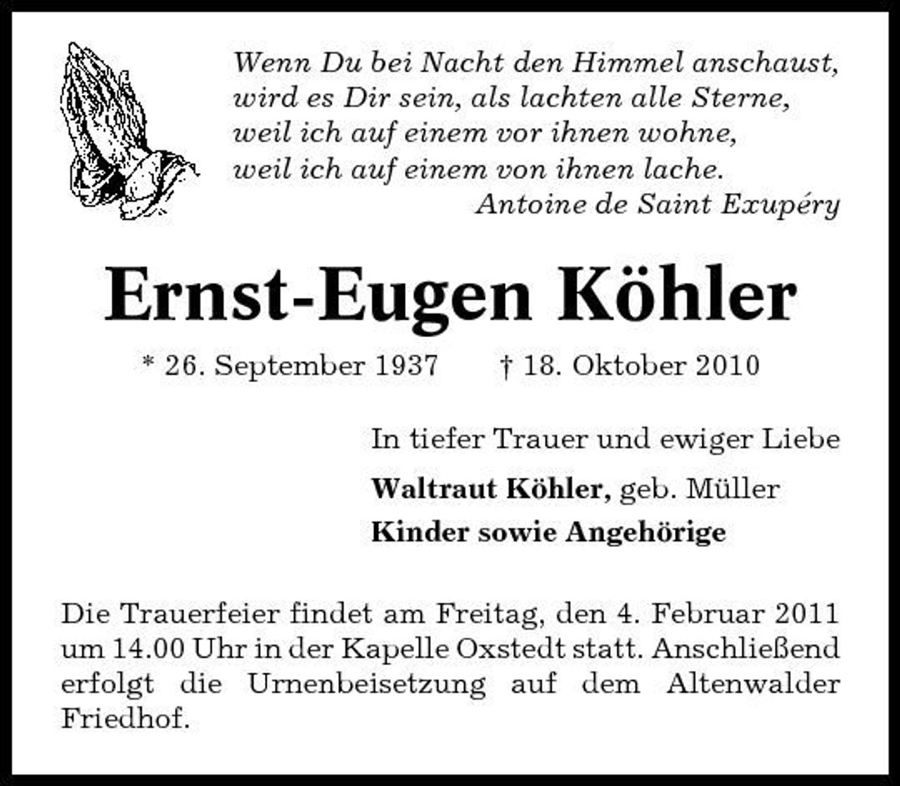 <p>Wenn Du bei Nacht den Himmel anschaust, wird es Dir sein, als lachten alle Sterne, weil ich auf einem vor ihnen wohne, weil ich auf einem von ihnen lache. Antoine de Saint Exupéry</p><p>Ernst-Eugen Köhler<br />* 26. September 1937 † 18. Oktober 2010 In tiefer Trauer und ewiger Liebe Waltraut Köhler, geb. Müller Kinder sowie Angehörige Die Trauerfeier findet am Freitag, den 4. Februar 2011 um 14.00 Uhr in der Kapelle Oxstedt statt. Anschließend erfolgt die Urnenbeisetzung auf dem Altenwalder Friedhof.</p>