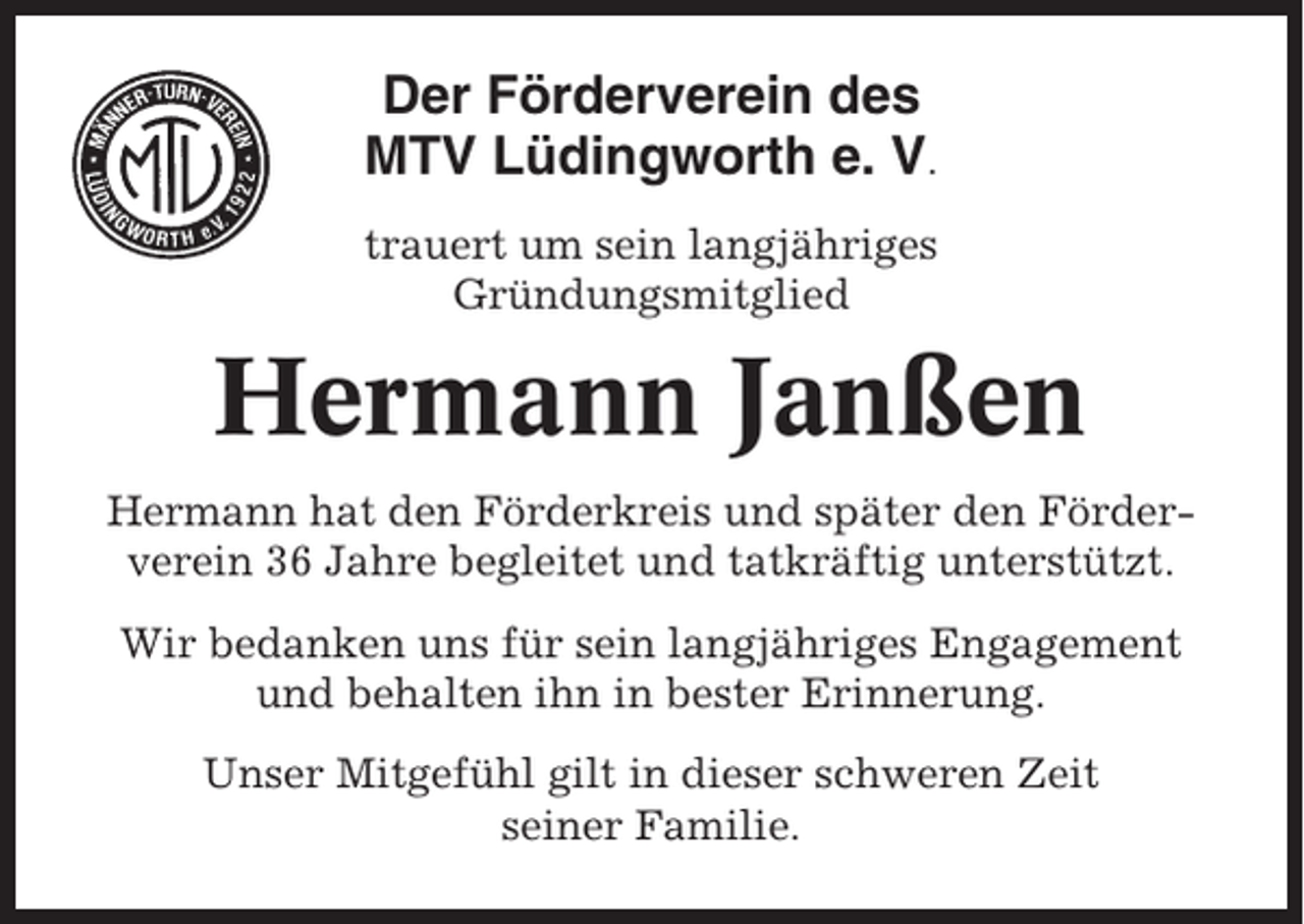 <p>Der Förderverein des<br />MTV Lüdingworth e. V.<br />trauert um sein langjähriges<br />Gründungsmitglied</p><p>Hermann Janßen<br />Hermann hat den Förderkreis und später den Förderverein 36 Jahre begleitet und tatkräftig unterstützt.<br />Wir bedanken uns für sein langjähriges Engagement<br />und behalten ihn in bester Erinnerung.<br />Unser Mitgefühl gilt in dieser schweren Zeit<br />seiner Familie.</p>