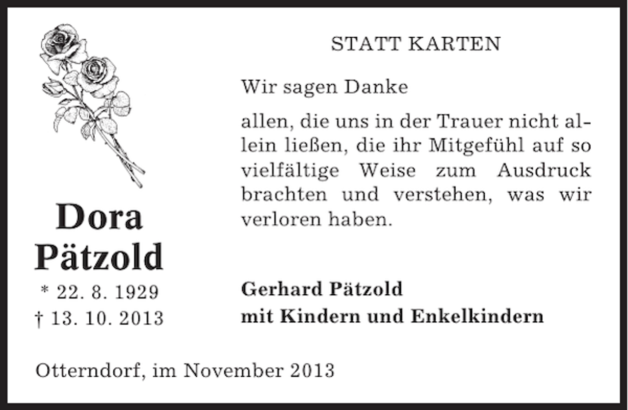 <p>STATT KARTEN<br />Wir sagen Danke</p><p>Dora<br />Pätzold<br />* 22. 8. 1929<br />† 13. 10. 2013</p><p>allen, die uns in der Trauer nicht allein ließen, die ihr Mitgefühl auf so<br />vielfältige Weise zum Ausdruck<br />brachten und verstehen, was wir<br />verloren haben.<br />Gerhard Pätzold<br />mit Kindern und Enkelkindern</p><p>Otterndorf, im November 2013</p>