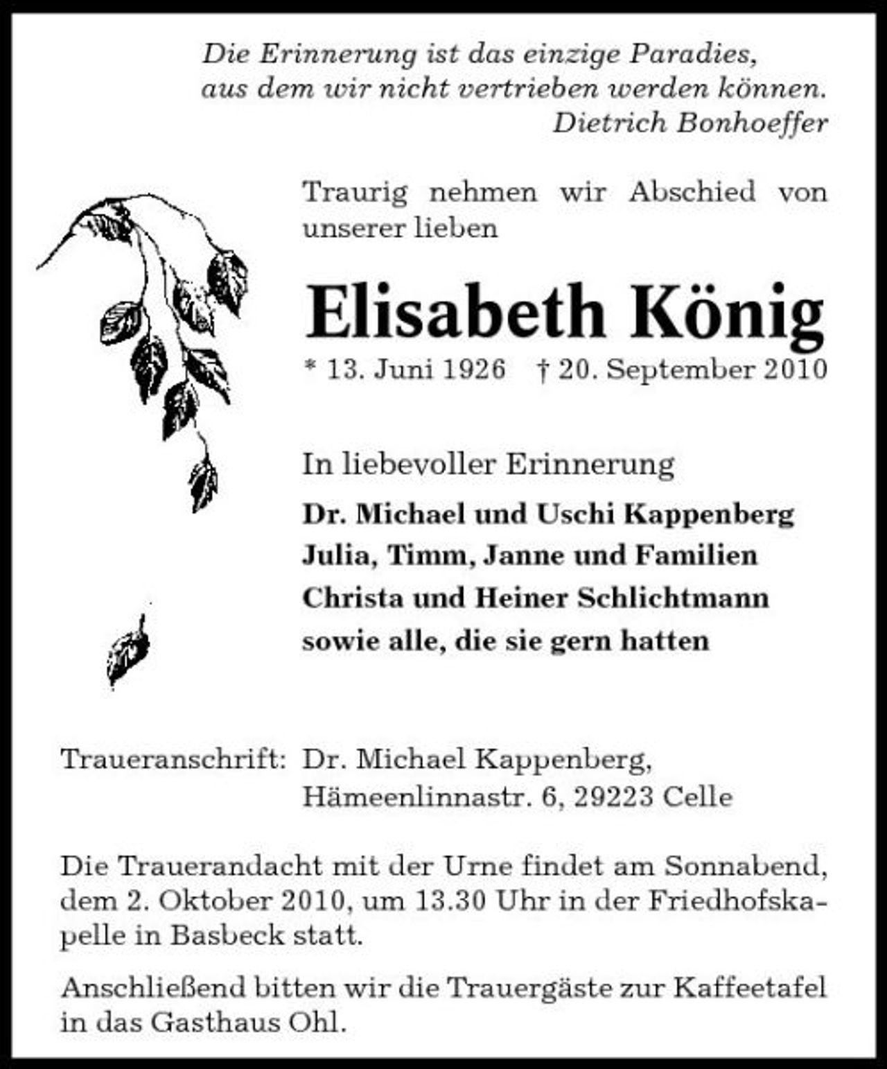 <p>Die Erinnerung ist das einzige Paradies, aus dem wir nicht vertrieben werden können. Dietrich Bonhoeffer Traurig nehmen wir Abschied von unserer lieben</p><p>Elisabeth König<br />* 13. Juni 1926 † 20. September 2010</p><p>In liebevoller Erinnerung<br />Dr. Michael und Uschi Kappenberg Julia, Timm, Janne und Familien Christa und Heiner Schlichtmann sowie alle, die sie gern hatten</p><p>Traueranschrift: Dr. Michael Kappenberg, Hämeenlinnastr. 6, 29223 Celle Die Trauerandacht mit der Urne findet am Sonnabend, dem 2. Oktober 2010, um 13.30 Uhr in der Friedhofskapelle in Basbeck statt. Anschließend bitten wir die Trauergäste zur Kaffeetafel in das Gasthaus Ohl.</p>