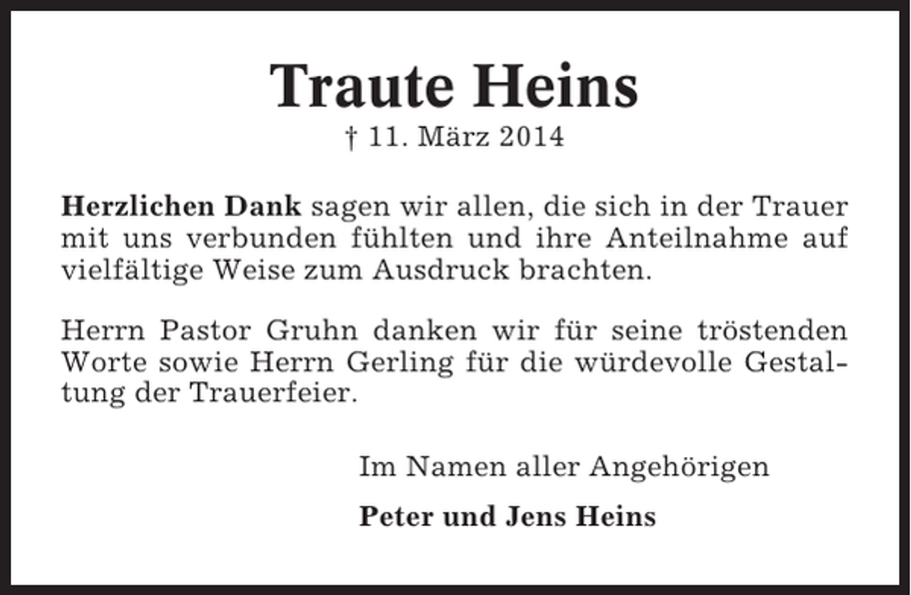 <p>Traute Heins<br />† 11. März 2014<br />Herzlichen Dank sagen wir allen, die sich in der Trauer<br />mit uns verbunden fühlten und ihre Anteilnahme auf<br />vielfältige Weise zum Ausdruck brachten.<br />Herrn Pastor Gruhn danken wir für seine tröstenden<br />Worte sowie Herrn Gerling für die würdevolle Gestaltung der Trauerfeier.<br />Im Namen aller Angehörigen<br />Peter und Jens Heins</p>