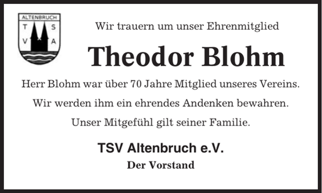 <p>Wir trauern um unser Ehrenmitglied</p><p>Theodor Blohm<br />Herr Blohm war über 70 Jahre Mitglied unseres Vereins.<br />Wir werden ihm ein ehrendes Andenken bewahren.<br />Unser Mitgefühl gilt seiner Familie.</p><p>TSV Altenbruch e.V.<br />Der Vorstand</p>