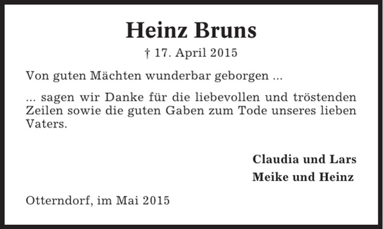 <p>Heinz Bruns<br />† 17. April 2015<br />Von guten Mächten wunderbar geborgen ...<br />... sagen wir Danke für die liebevollen und tröstenden<br />Zeilen sowie die guten Gaben zum Tode unseres lieben<br />Vaters.<br />Claudia und Lars<br />Meike und Heinz<br />Otterndorf, im Mai 2015</p>