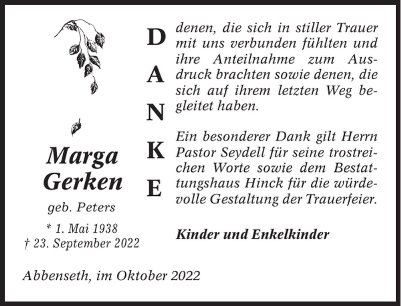 <p>D<br />A<br />N<br />Marga<br />Gerken<br />geb. Peters<br />* 1. Mai 1938<br />† 23. September 2022</p><p>K<br />E</p><p>denen, die sich in stiller Trauer<br />mit uns verbunden fühlten und<br />ihre Anteilnahme zum Ausdruck brachten sowie denen, die<br />sich auf ihrem letzten Weg begleitet haben.<br />Ein besonderer Dank gilt Herrn<br />Pastor Seydell für seine trostreichen Worte sowie dem Bestattungshaus Hinck für die würdevolle Gestaltung der Trauerfeier.<br />Kinder und Enkelkinder</p><p>Abbenseth, im Oktober 2022</p>