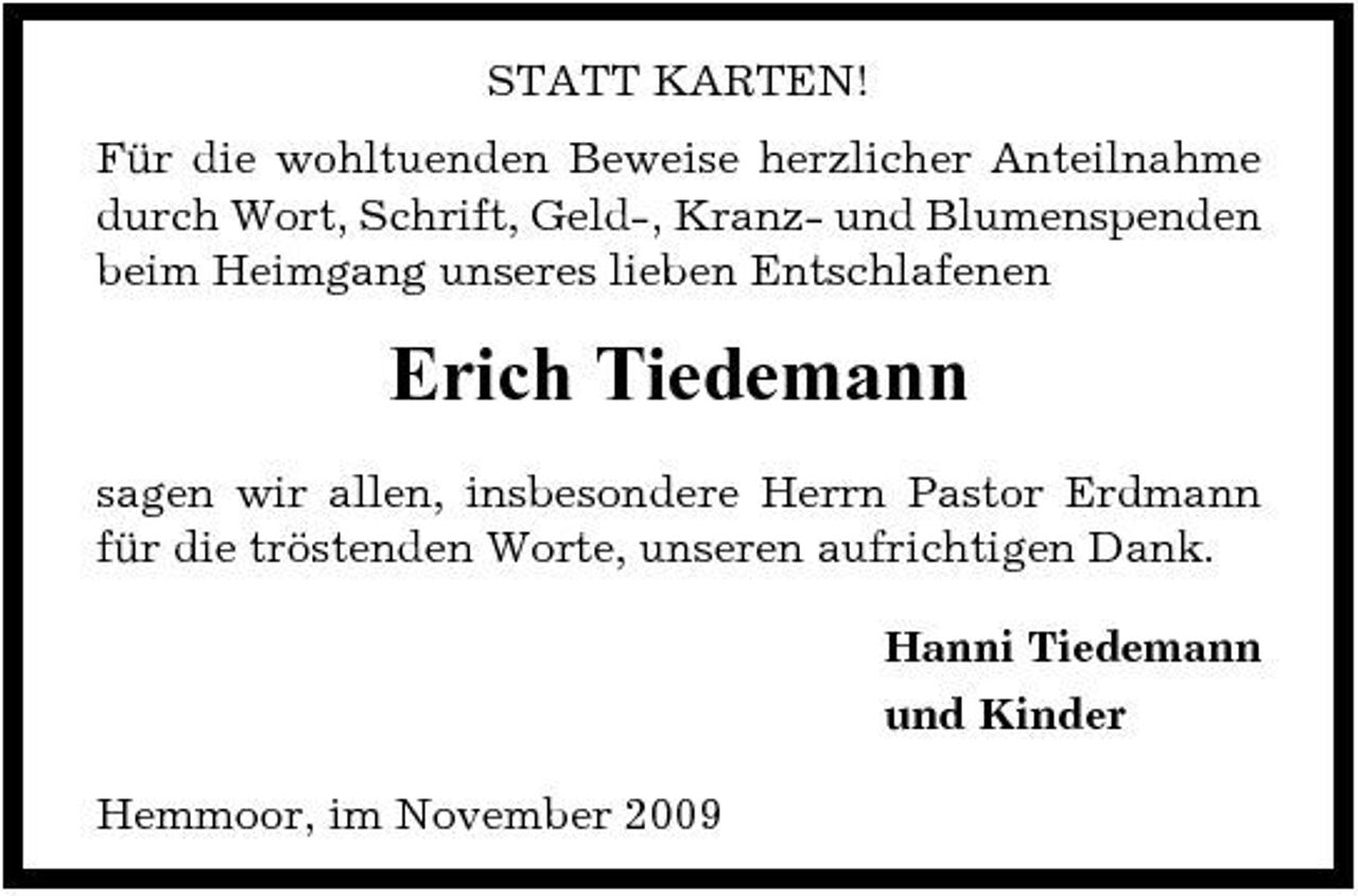 <p>STATT KARTEN! Für die wohltuenden Beweise herzlicher Anteilnahme durch Wort, Schrift, Geld-, Kranz- und Blumenspenden beim Heimgang unseres lieben Entschlafenen</p><p>Erich Tiedemann<br />sagen wir allen, insbesondere Herrn Pastor Erdmann für die tröstenden Worte, unseren aufrichtigen Dank. Hanni Tiedemann und Kinder Hemmoor, im November 2009</p>