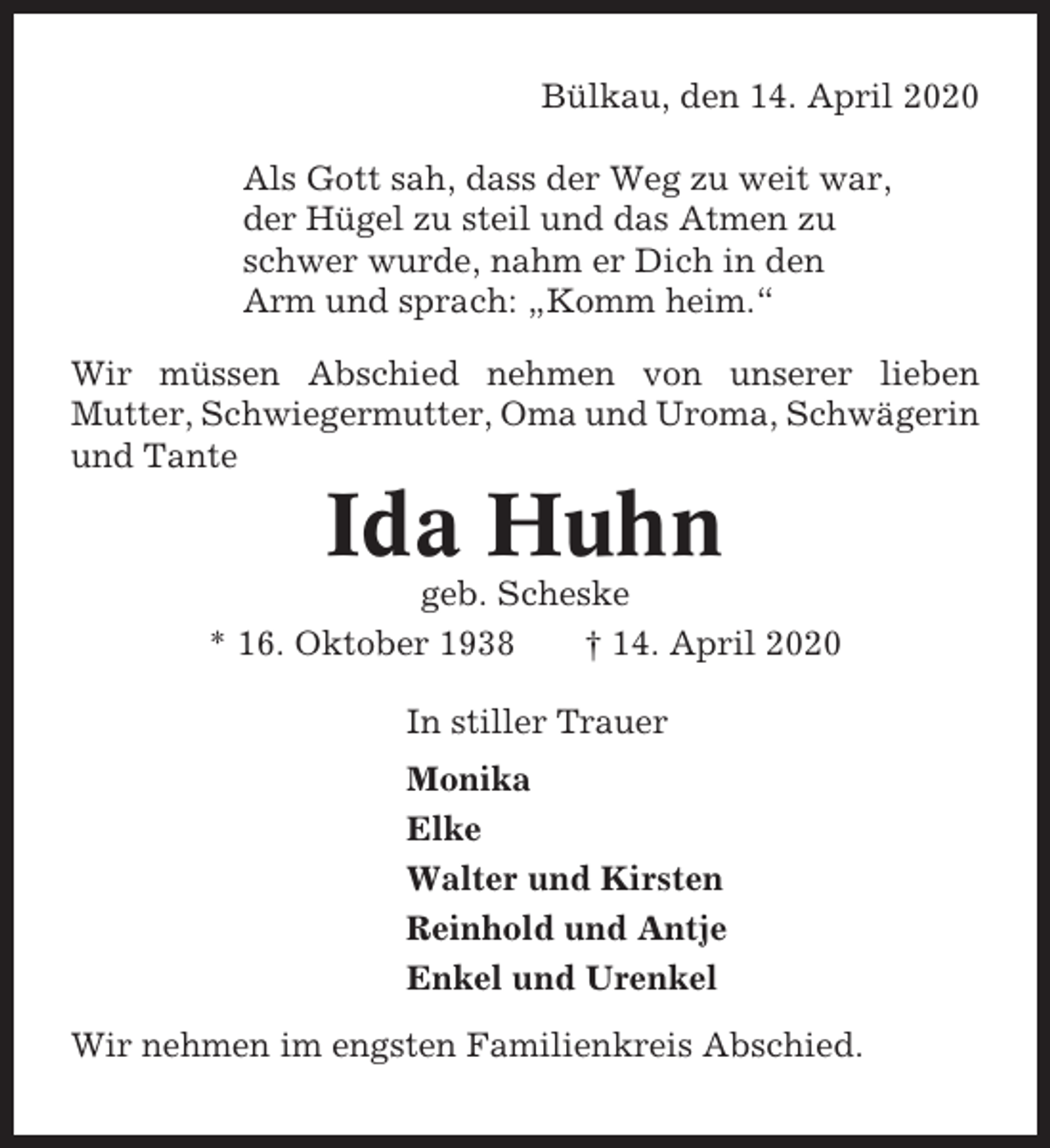 <p>Bülkau, den 14. April 2020<br />Als Gott sah, dass der Weg zu weit war,<br />der Hügel zu steil und das Atmen zu<br />schwer wurde, nahm er Dich in den<br />Arm und sprach: „Komm heim.“<br />Wir müssen Abschied nehmen von unserer lieben<br />Mutter, Schwiegermutter, Oma und Uroma, Schwägerin<br />und Tante</p><p>Ida Huhn<br />geb. Scheske<br />* 16. Oktober 1938<br />† 14. April 2020<br />In stiller Trauer<br />Monika<br />Elke<br />Walter und Kirsten<br />Reinhold und Antje<br />Enkel und Urenkel<br />Wir nehmen im engsten Familienkreis Abschied.</p>