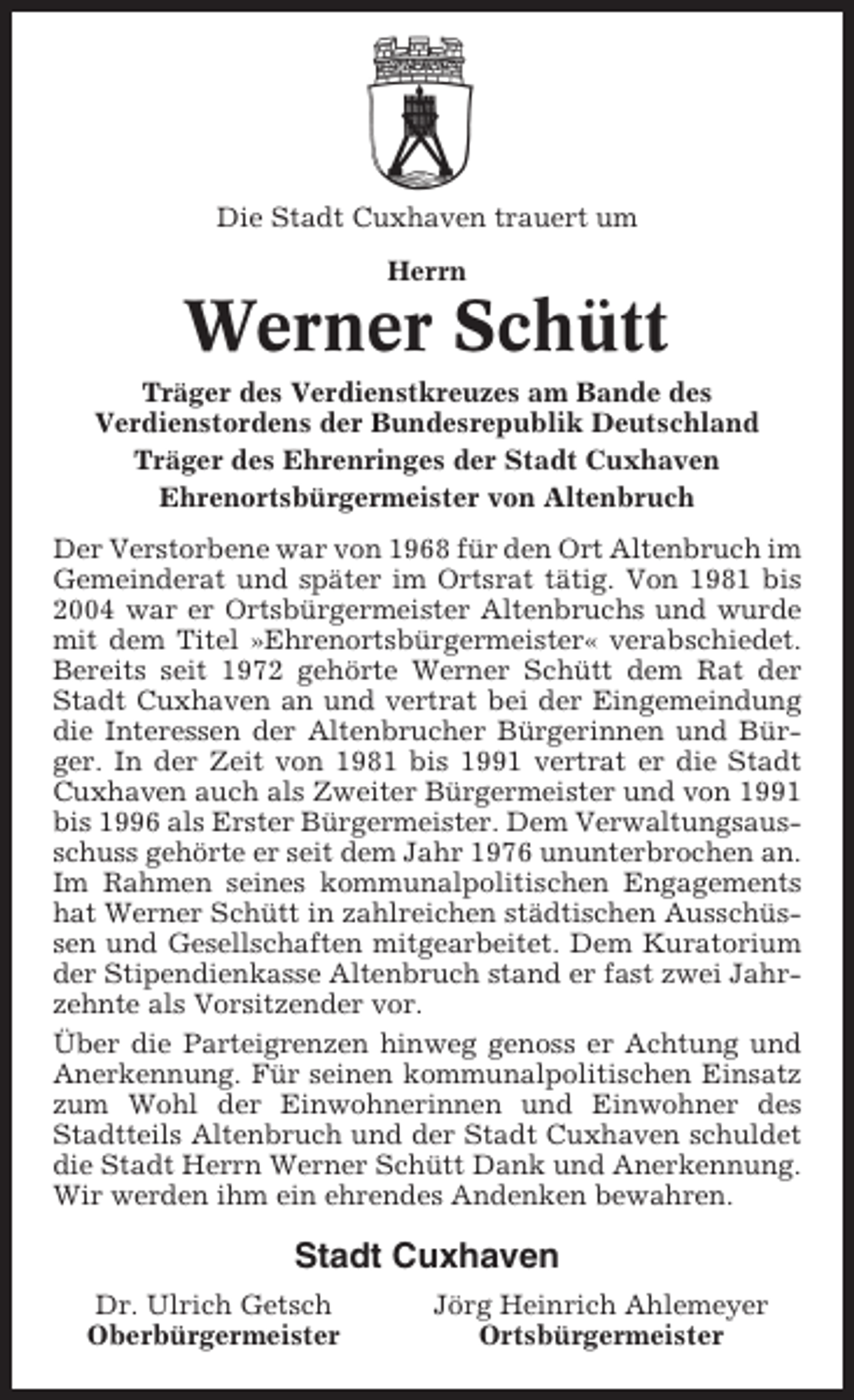 <p>Die Stadt Cuxhaven trauert um<br />Herrn</p><p>Werner Schütt<br />Träger des Verdienstkreuzes am Bande des<br />Verdienstordens der Bundesrepublik Deutschland<br />Träger des Ehrenringes der Stadt Cuxhaven<br />Ehrenortsbürgermeister von Altenbruch<br />Der Verstorbene war von 1968 für den Ort Altenbruch im<br />Gemeinderat und später im Ortsrat tätig. Von 1981 bis<br />2004 war er Ortsbürgermeister Altenbruchs und wurde<br />mit dem Titel »Ehrenortsbürgermeister« verabschiedet.<br />Bereits seit 1972 gehörte Werner Schütt dem Rat der<br />Stadt Cuxhaven an und vertrat bei der Eingemeindung<br />die Interessen der Altenbrucher Bürgerinnen und Bürger. In der Zeit von 1981 bis 1991 vertrat er die Stadt<br />Cuxhaven auch als Zweiter Bürgermeister und von 1991<br />bis 1996 als Erster Bürgermeister. Dem Verwaltungsausschuss gehörte er seit dem Jahr 1976 ununterbrochen an.<br />Im Rahmen seines kommunalpolitischen Engagements<br />hat Werner Schütt in zahlreichen städtischen Ausschüssen und Gesellschaften mitgearbeitet. Dem Kuratorium<br />der Stipendienkasse Altenbruch stand er fast zwei Jahrzehnte als Vorsitzender vor.<br />Über die Parteigrenzen hinweg genoss er Achtung und<br />Anerkennung. Für seinen kommunalpolitischen Einsatz<br />zum Wohl der Einwohnerinnen und Einwohner des<br />Stadtteils Altenbruch und der Stadt Cuxhaven schuldet<br />die Stadt Herrn Werner Schütt Dank und Anerkennung.<br />Wir werden ihm ein ehrendes Andenken bewahren.</p><p>Stadt Cuxhaven<br />Dr. Ulrich Getsch<br />Oberbürgermeister</p><p>Jörg Heinrich Ahlemeyer<br />Ortsbürgermeister</p>