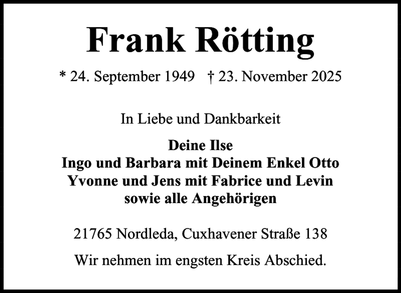 <p>Frank Rötting<br />* 24. September 1949 † 23. November 2025<br />In Liebe und Dankbarkeit<br />Deine Ilse<br />Ingo und Barbara mit Deinem Enkel Otto<br />Yvonne und Jens mit Fabrice und Levin<br />sowie alle Angehörigen<br />21765 Nordleda, Cuxhavener Straße 138<br />Wir nehmen im engsten Kreis Abschied.</p>