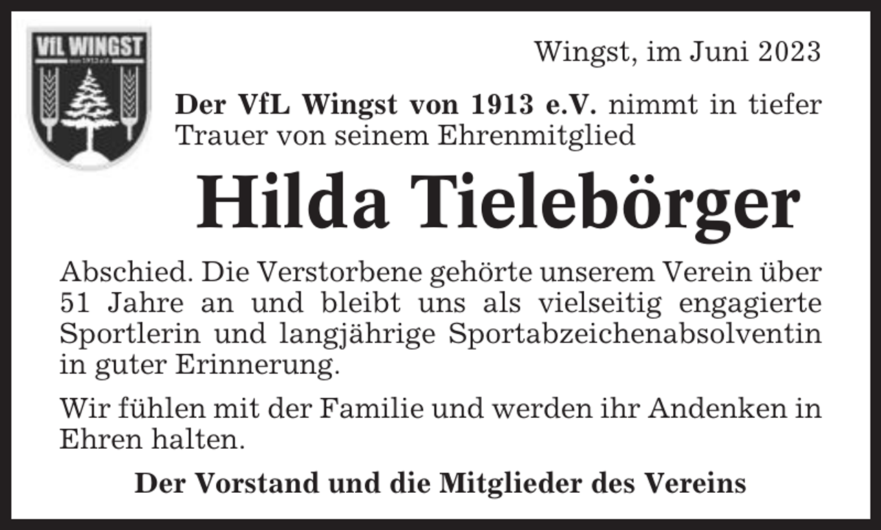 <p>Wingst, im Juni 2023<br />Der VfL Wingst von 1913 e.V. nimmt in tiefer<br />Trauer von seinem Ehrenmitglied</p><p>Hilda Tielebörger<br />Abschied. Die Verstorbene gehörte unserem Verein über<br />51 Jahre an und bleibt uns als vielseitig engagierte<br />Sportlerin und langjährige Sportabzeichenabsolventin<br />in guter Erinnerung.<br />Wir fühlen mit der Familie und werden ihr Andenken in<br />Ehren halten.<br />Der Vorstand und die Mitglieder des Vereins</p>