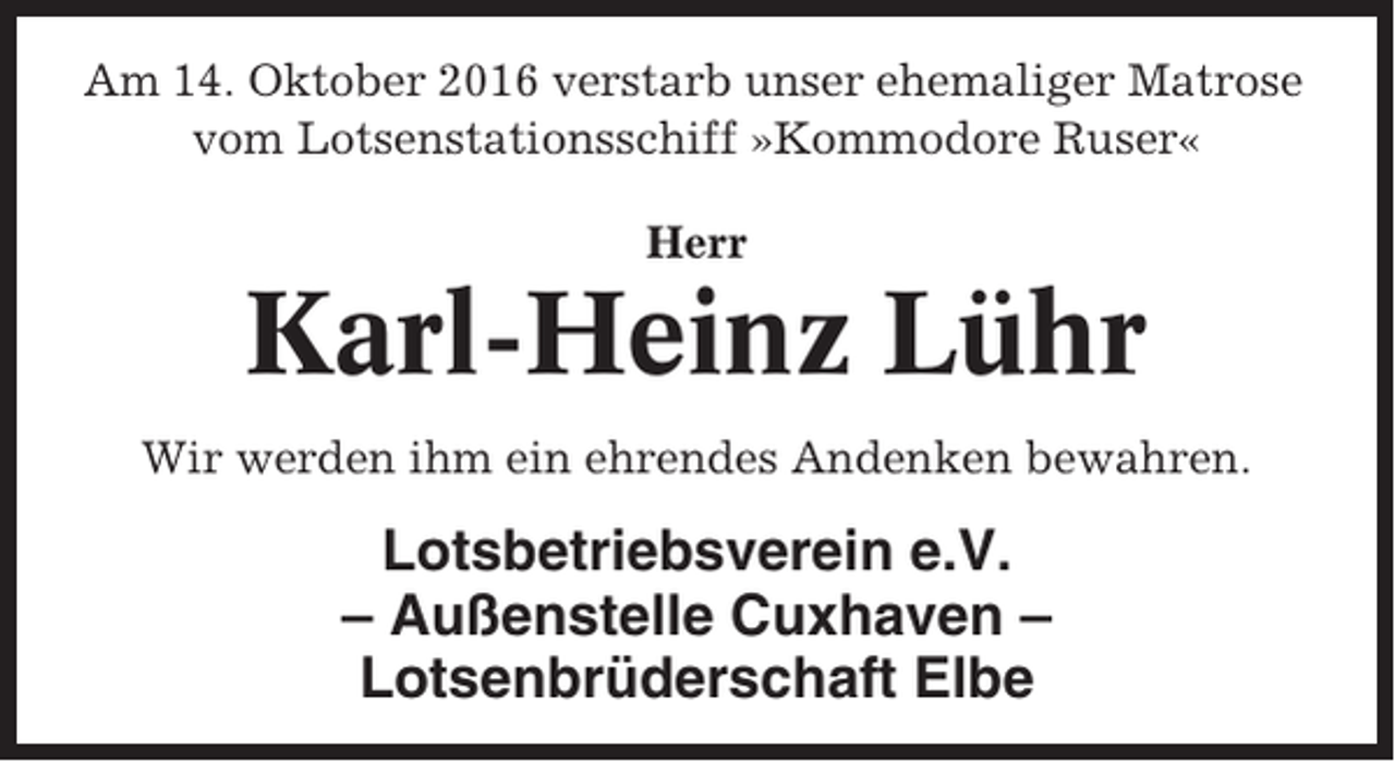 <p>Am 14. Oktober 2016 verstarb unser ehemaliger Matrose<br />vom Lotsenstationsschiff »Kommodore Ruser«<br />Herr</p><p>Karl-Heinz Lühr<br />Wir werden ihm ein ehrendes Andenken bewahren.</p><p>Lotsbetriebsverein e.V.<br />– Außenstelle Cuxhaven –<br />Lotsenbrüderschaft Elbe</p>