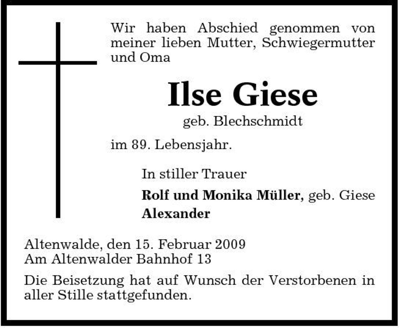 <p>Wir haben Abschied genommen von meiner lieben Mutter, Schwiegermutter und Oma</p><p>Ilse Giese<br />geb. Blechschmidt im 89. Lebensjahr. In stiller Trauer Rolf und Monika Müller, geb. Giese Alexander Altenwalde, den 15. Februar 2009 Am Altenwalder Bahnhof 13 Die Beisetzung hat auf Wunsch der Verstorbenen in aller Stille stattgefunden.</p>