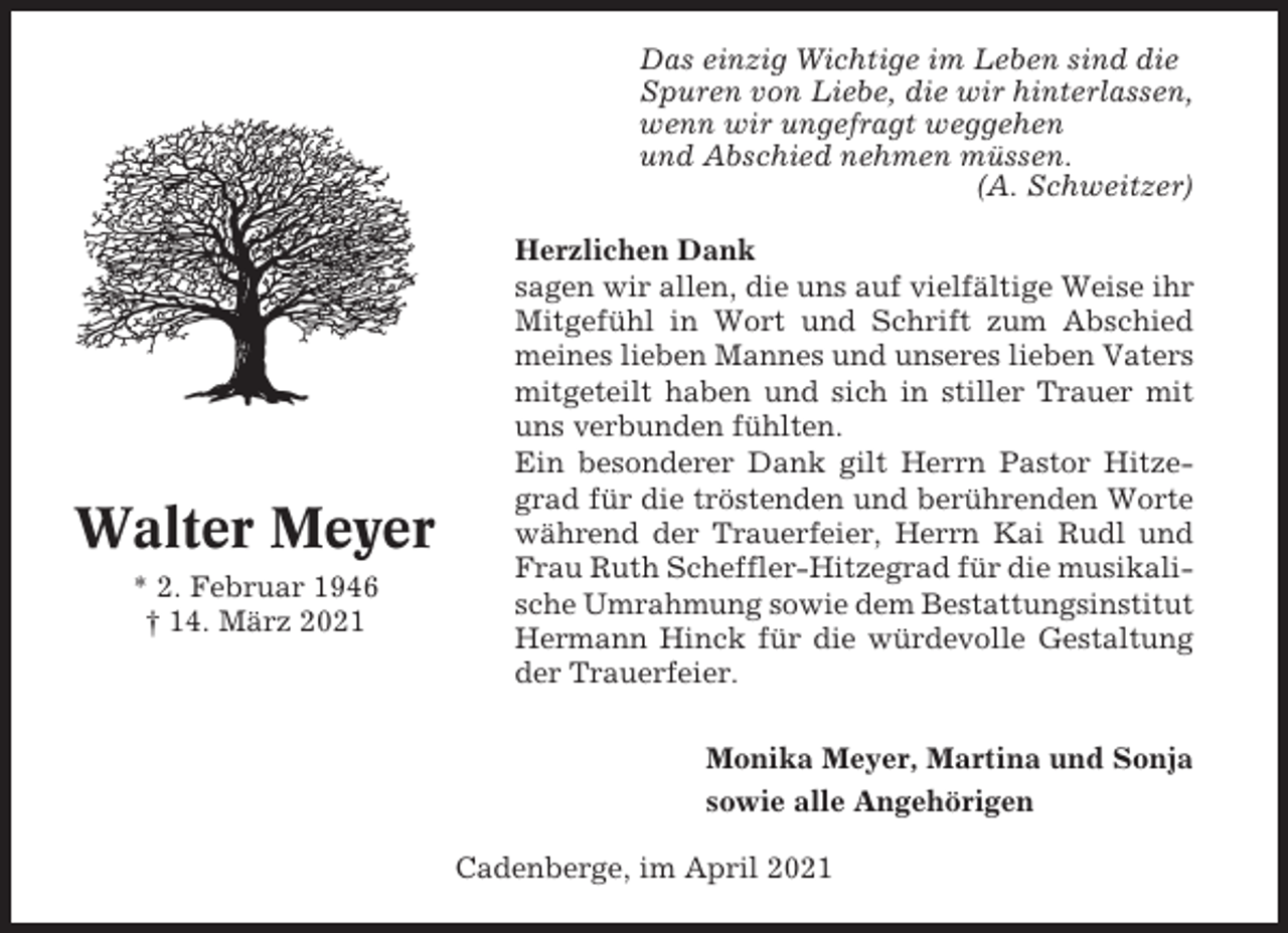 <p>Das einzig Wichtige im Leben sind die<br />Spuren von Liebe, die wir hinterlassen,<br />wenn wir ungefragt weggehen<br />und Abschied nehmen müssen.<br />(A. Schweitzer)</p><p>Walter Meyer<br />* 2. Februar 1946<br />† 14. März 2021</p><p>Herzlichen Dank<br />sagen wir allen, die uns auf vielfältige Weise ihr<br />Mitgefühl in Wort und Schrift zum Abschied<br />meines lieben Mannes und unseres lieben Vaters<br />mitgeteilt haben und sich in stiller Trauer mit<br />uns verbunden fühlten.<br />Ein besonderer Dank gilt Herrn Pastor Hitzegrad für die tröstenden und berührenden Worte<br />während der Trauerfeier, Herrn Kai Rudl und<br />Frau Ruth Scheffler-Hitzegrad für die musikalische Umrahmung sowie dem Bestattungsinstitut<br />Hermann Hinck für die würdevolle Gestaltung<br />der Trauerfeier.<br />Monika Meyer, Martina und Sonja<br />sowie alle Angehörigen<br />Cadenberge, im April 2021</p>