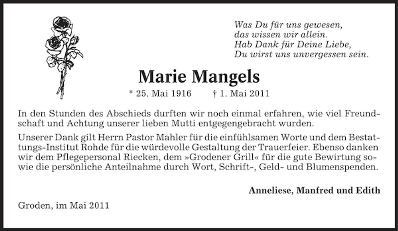 <p>Was Du für uns gewesen, das wissen wir allein. Hab Dank für Deine Liebe, Du wirst uns unvergessen sein.</p><p>Marie Mangels<br />* 25. Mai 1916 † 1. Mai 2011 In den Stunden des Abschieds durften wir noch einmal erfahren, wie viel Freundschaft und Achtung unserer lieben Mutti entgegengebracht wurden. Unserer Dank gilt Herrn Pastor Mahler für die einfühlsamen Worte und dem Bestattungs-Institut Rohde für die würdevolle Gestaltung der Trauerfeier. Ebenso danken wir dem Pflegepersonal Riecken, dem »Grodener Grill« für die gute Bewirtung sowie die persönliche Anteilnahme durch Wort, Schrift-, Geld- und Blumenspenden. Anneliese, Manfred und Edith Groden, im Mai 2011</p>