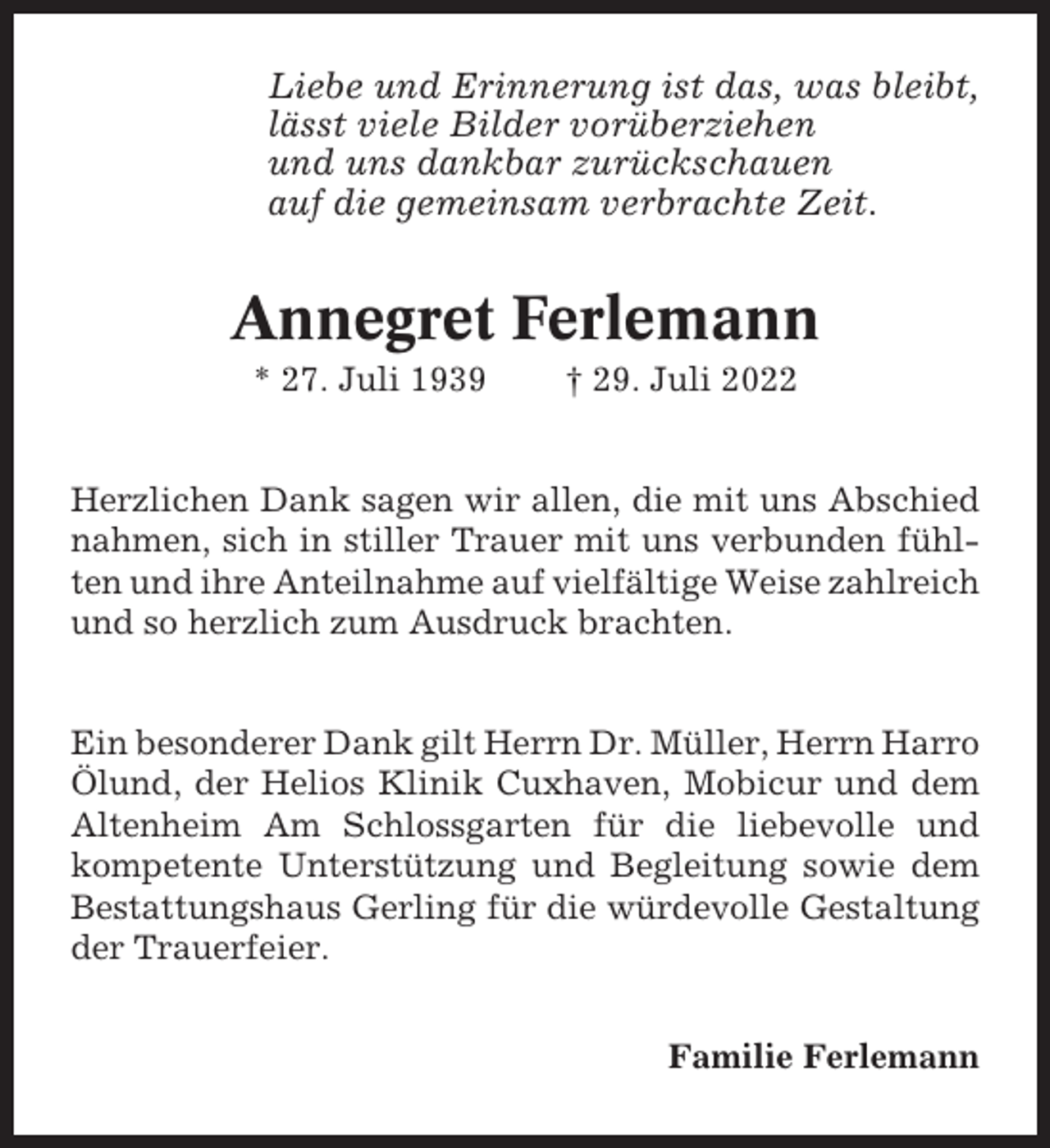 <p>Liebe und Erinnerung ist das, was bleibt,<br />lässt viele Bilder vorüberziehen<br />und uns dankbar zurückschauen<br />auf die gemeinsam verbrachte Zeit.</p><p>Annegret Ferlemann<br />* 27. Juli 1939</p><p>† 29. Juli 2022</p><p>Herzlichen Dank sagen wir allen, die mit uns Abschied<br />nahmen, sich in stiller Trauer mit uns verbunden fühlten und ihre Anteilnahme auf vielfältige Weise zahlreich<br />und so herzlich zum Ausdruck brachten.</p><p>Ein besonderer Dank gilt Herrn Dr. Müller, Herrn Harro<br />Ölund, der Helios Klinik Cuxhaven, Mobicur und dem<br />Altenheim Am Schlossgarten für die liebevolle und<br />kompetente Unterstützung und Begleitung sowie dem<br />Bestattungshaus Gerling für die würdevolle Gestaltung<br />der Trauerfeier.<br />Familie Ferlemann</p>